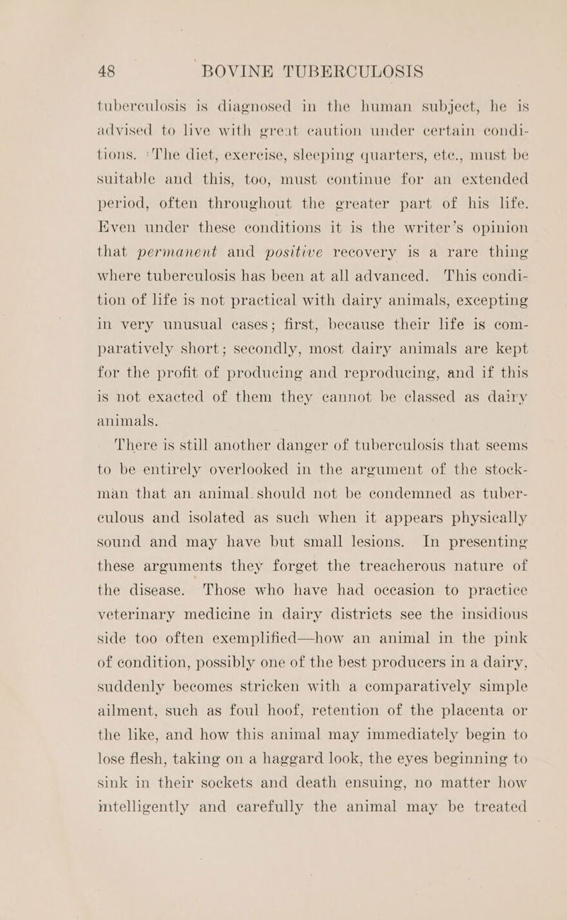 tuberculosis is diagnosed in the human subject, he is advised to live with great caution under certain condi- tions. ‘The diet, exercise, sleeping quarters, ete., must be suitable and this, too, must continue for an extended period, often throughout the greater part of his life. Even under these conditions it is the writer’s opinion that permanent and positive recovery is a rare thing where tuberculosis has been at all advanced. This condi- tion of hfe is not practical with dairy animals, excepting in very unusual eases; first, because their life is com- paratively short; secondly, most dairy animals are kept for the profit of producing and reproducing, and if this is not exacted of them they cannot be classed as dairy animals. There is still another danger of tuberculosis that seems to be entirely overlooked in the argument of the stock- man that an animal should not be condemned as tuber- eculous and isolated as such when it appears physically sound and may have but small lesions. In presenting these arguments they forget the treacherous nature of the disease. Those who have had occasion to practice veterinary medicine in dairy districts see the insidious side too often exemplified—how an animal in the pink of condition, possibly one of the best producers in a dairy, suddenly becomes stricken with a comparatively simple ailment, such as foul hoof, retention of the placenta or the like, and how this animal may immediately begin to lose flesh, taking on a haggard look, the eyes beginning to sink in their sockets and death ensuing, no matter how mtelligently and carefully the animal may be treated