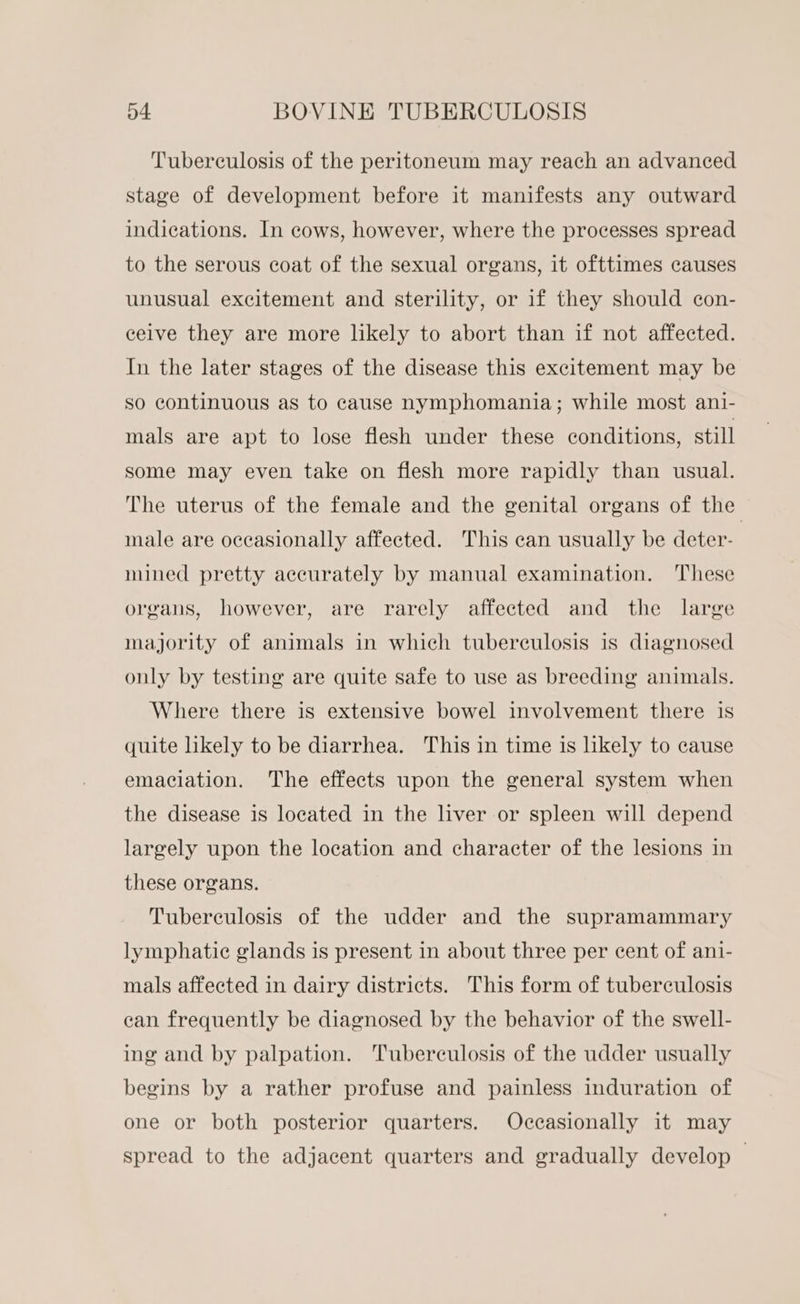 Tuberculosis of the peritoneum may reach an advanced stage of development before it manifests any outward indications. In cows, however, where the processes spread to the serous coat of the sexual organs, it ofttimes causes unusual excitement and sterility, or if they should con- ceive they are more likely to abort than if not affected. In the later stages of the disease this excitement may be so continuous as to cause nymphomania; while most ani- mals are apt to lose flesh under these conditions, still some may even take on flesh more rapidly than usual. The uterus of the female and the genital organs of the male are occasionally affected. This can usually be deter- mined pretty accurately by manual examination. ‘These organs, however, are rarely affected and the large majority of animals in which tuberculosis is diagnosed only by testing are quite safe to use as breeding animals. Where there is extensive bowel involvement there is quite likely to be diarrhea. This in time is likely to cause emaciation. The effects upon the general system when the disease is located in the liver or spleen will depend largely upon the location and character of the lesions in these organs. Tuberculosis of the udder and the supramammary lymphatic glands is present in about three per cent of ani- mals affected in dairy districts. This form of tuberculosis ean frequently be diagnosed by the behavior of the swell- ing and by palpation. ‘Tuberculosis of the udder usually begins by a rather profuse and painless induration of one or both posterior quarters. Occasionally it may spread to the adjacent quarters and gradually develop —