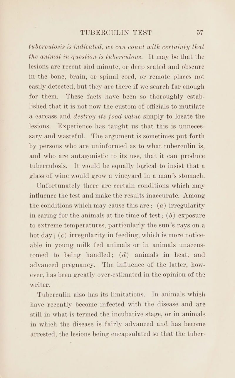 tuberculosis is indicated, we can count with certainty that the animal in question is tuberculous. It may be that the lesions are recent and minute, or deep seated and obscure in the bone, brain, or spinal cord, or remote places not easily detected, but they are there if we search far enough for them. These facts have been so thoroughly estab- lished that it is not now the custom of officials to mutilate a carcass and destroy its food value simply to locate the lesions. Experience has taught us that this is unneces- sary and wasteful. The argument is sometimes put forth by persons who are uninformed as to what tuberculin is, and who are antagonistic to its use, that it can produce tuberculosis. It would be equally logical to insist that a elass of wine would grow a vineyard in a man’s stomach. Unfortunately there are certain conditions which may influence the test and make the results inaccurate. Among the conditions which may cause this are: (a) irregularity in caring for the animals at the time of test; (b) exposure to extreme temperatures, particularly the sun’s rays on a hot day; (c) irregularity in feeding, which is more notice- able in young milk fed animals or in animals unaccus- tomed to being handled; (d) animals in heat, and advanced pregnancy. The influence of the latter, how- ever, has been greatly over-estimated in the opinion of the writer. Tubereulin also has its limitations. In animals whieh have recently become infected with the disease and are still in what is termed the incubative stage, or in animals in which the disease is fairly advanced and has become arrested, the lesions being encapsulated so that the tuber-