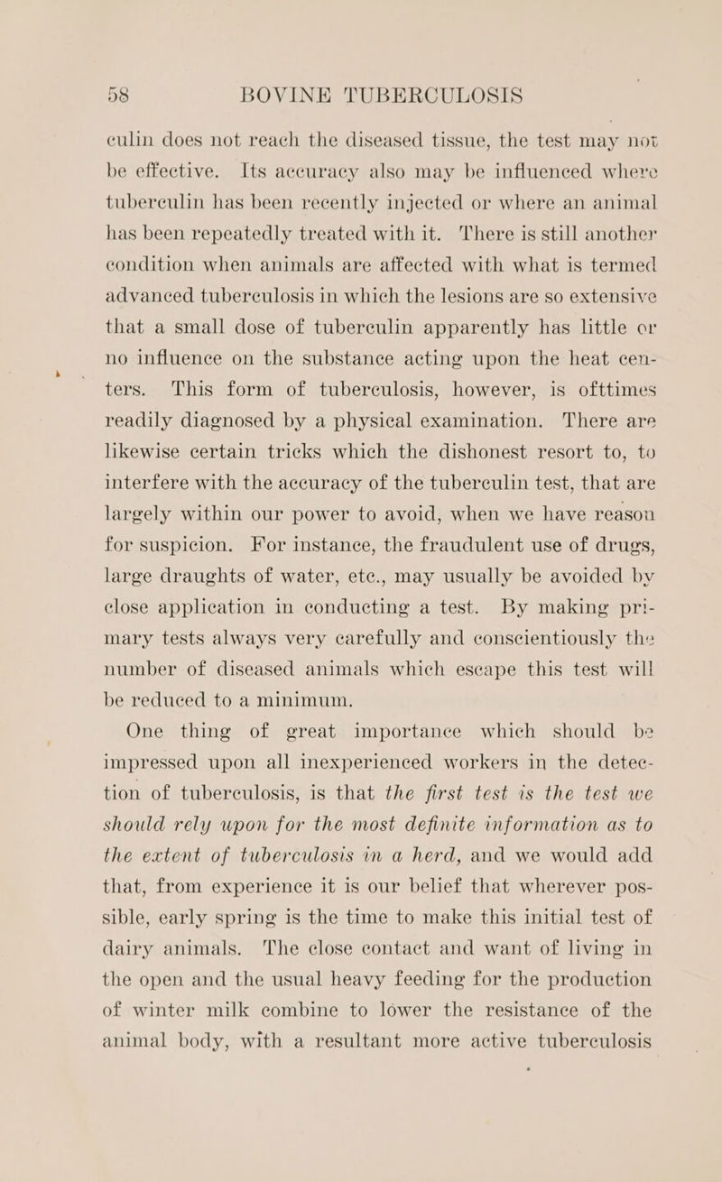 ea culin does not reach the diseased tissue, the test may not be effective. Its accuracy also may be influenced where tuberculin has been recently injected or where an animal has been repeatedly treated with it. There is still another condition when animals are affected with what is termed advanced tuberculosis in which the lesions are so extensive that a small dose of tuberculin apparently has little or no influence on the substance acting upon the heat cen- ters. This form of tuberculosis, however, is ofttimes readily diagnosed by a physical examination. There are likewise certain tricks which the dishonest resort to, to interfere with the accuracy of the tuberculin test, that are largely within our power to avoid, when we have reasou for suspicion. For instance, the fraudulent use of drugs, large draughts of water, ete., may usually be avoided bv close application in conducting a test. By making pri- mary tests always very carefully and conscientiously the number of diseased animals which eseape this test will be reduced to a minimum. One thing of great importance which should be impressed upon all inexperienced workers in the detec- tion of tuberculosis, is that the first test is the test we should rely wpon for the most definite information as to the extent of tuberculosis in a herd, and we would add that, from experience it is our belief that wherever pos- sible, early spring is the time to make this initial test of dairy animals. The close contact and want of living in the open and the usual heavy feeding for the production of winter milk combine to lower the resistance of the animal body, with a resultant more active tuberculosis