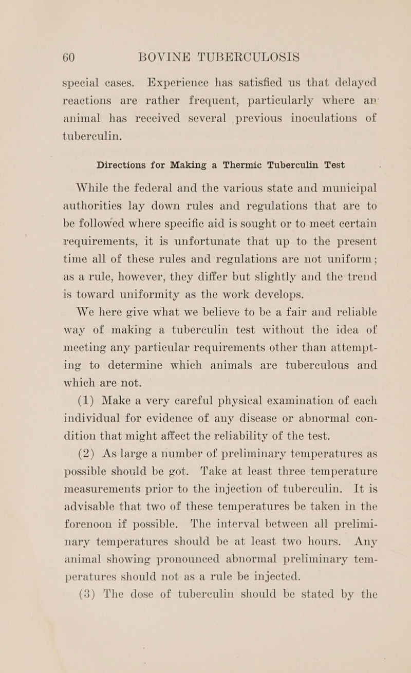 special cases. Experience has satisfied us that delayed reactions are rather frequent, particularly where an animal has received several previous inoculations of tuberculin. Directions for Making a Thermic Tuberculin Test While the federal and the various state and municipal authorities lay down rules and regulations that are to be followed where specific aid is sought or to meet certain requirements, it is unfortunate that up to the present time all of these rules and regulations are not uniform ; as a rule, however, they differ but slightly and the trend is toward uniformity as the work develops. We here give what we believe to be a fair and reliable way of making a tuberculin test without the idea of meeting any particular requirements other than attempt- ing to determine which animals are tuberculous and which are not. (1) Make a very careful physical examination of each individual for evidence of any disease or abnormal con- dition that might affect the reliability of the test. (2) As large a number of preliminary temperatures as possible should be got. ‘ake at least three temperature measurements prior to the injection of tuberculin. It is advisable that two of these temperatures be taken in the forenoon if possible. The interval between all prelimi- nary temperatures should be at least two hours. Any animal showing pronounced abnormal preliminary tem- peratures should not as a rule be injected. (3) The dose of tuberculin should be stated by the