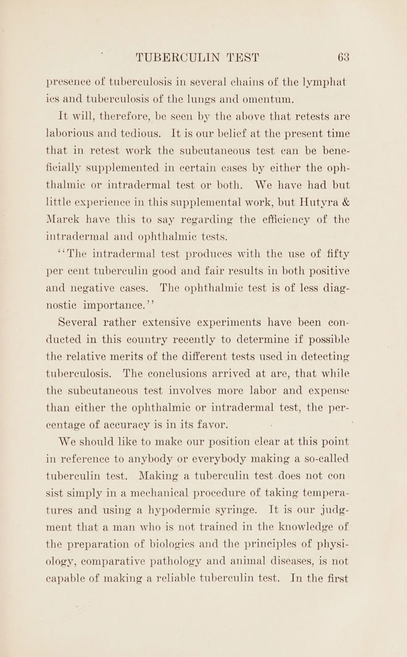 presence of tuberculosis in several chains of the lymphat ics and tuberculosis of the lungs and omentum. It will, therefore, be seen by the above that retests are laborious and tedious. It is our belief at the present time that in retest work the subcutaneous test can be bene- ficially supplemented in certain eases by either the oph- thalmiec or intradermal test or both. We have had but little experience in this supplemental work, but Hutyra &amp; Marek have this to say regarding the efficiency of the intradermal and ophthalmic tests. ‘‘The intradermal test produces with the use of fifty per cent tuberculin good and fair results in both positive and negative cases. The ophthalmic test is of less diag- nostic importance.’’ Several rather extensive experiments have been con- ducted in this country recently to determine if possible the relative merits of the different tests used in detecting tuberculosis. The conclusions arrived at are, that while the subcutaneous test involves more labor and expense than either the ophthalmic or intradermal test, the per- centage of accuracy is in its favor. We should like to make our position clear at this point in reference to anybody or everybody making a so-called tubereulin test. Making a tuberculin test.does not con. sist sumply in a mechanical procedure of taking tempera- tures and using a hypodermic syringe. It is our judg- ment that a man who is not trained in the knowledge of the preparation of biologics and the principles of physi- ology, comparative pathology and animal diseases, is not eapable of making a reliable tuberculin test. In the first