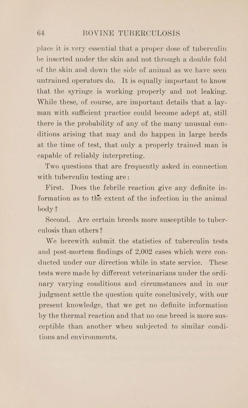 place it is very essential that a proper dose of tuberculin be inserted under the skin and not through a double fold of the skin and down the side of animal as we have seen untrained operators do. It is equally important to know that the syringe is working properly and not leaking. While these, of course, are important details that a lay- man with sufficient practice could become adept at, still there is the probability of any of the many unusual con- ditions arising that may and do happen in large herds at the time of test, that only a properly trained man is capable of reliably interpreting. Two questions that are frequently asked in connection with tuberculin testing are: First. Does the febrile reaction give any definite in- formation as to the extent of the infection in the animal body ? Second. Are certain breeds more susceptible to tuber- culosis than others? We herewith submit the statistics of tuberculin tests and post-mortem findings of 2,002 cases which were con- ‘ducted under our direction while in state service. These tests were made by different veterinarians under the ordi- nary varying conditions and circumstances and in our judgment settle the question quite conclusively, with our present knowledge, that we get no definite information by the thermal reaction and that no one breed is more sus- ceptible than another when subjected to similar condi- tions and environments.