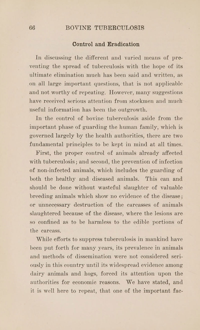 Control and Eradication In discussing the different and varied means of pre- venting the spread of tuberculosis with the hope of its ultimate elimination much has been said and written, as on all large important questions, that is not applicable and not worthy of repeating. However, many suggestions have received serious attention from stockmen and much useful information has been the outgrowth. In the control of bovine tuberculosis aside from the important phase of guarding the human family, which is geoverned largely by the health authorities, there are two fundamental principles to be kept in mind at all times. First, the proper control of animals already affected with tuberculosis ; and second, the prevention of infection of non-infected animals, which ineludes the guarding of both the healthy and diseased animals. This can and should be done without wasteful slaughter of valuable breeding animals which show no evidence of the disease ; or unnecessary destruction of the carcasses of animals slaughtered because of the disease, where the lesions are so confined as to be harmless to the edible portions of the carcass. | While efforts to suppress tuberculosis in mankind have been put forth for many years, its prevalence in animals and methods of dissemination were not considered seri- ously in this country until its widespread evidence among dairy animals and hogs, forced its attention upon the authorities for economic reasons. We have stated, and it is well here to repeat, that one of the important fac-