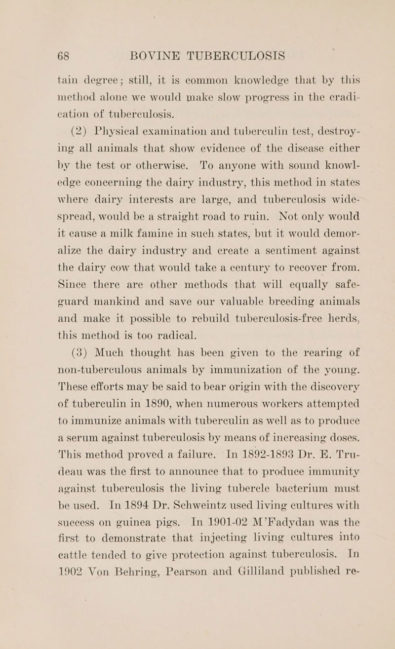 tain degree; still, it is common knowledge that by this method alone we would make slow progress in the eradi- cation of tuberculosis. (2) Physical examination and tuberculin test, destroy- ing all animals that show evidence of the disease either by the test or otherwise. To anyone with sound knowl- edge concerning the dairy industry, this method in states where dairy interests are large, and tuberculosis wide- spread, would be a straight road to ruin. Not only would it cause a milk famine in such states, but it would demor- alize the dairy industry and create a sentiment against the dairy cow that would take a century to recover from. Since there are other methods that will equally safe- ouard mankind and save our valuable breeding animals and make it possible to rebuild tuberculosis-free herds, this method is too radieal. (3) Much thought has been given to the rearing of non-tuberculous animals by immunization of the young. These efforts may be said to bear origin with the discovery of tuberculin in 1890, when numerous workers attempted to immunize animals with tuberculin as well as to produce a serum against tuberculosis by means of increasing doses. This method proved a failure. In 1892-1893 Dr. BE. Tru- deau was the first to announce that to produce immunity against tuberculosis the living tubercle bacterium must be used. In 1894 Dr. Schweintz used living cultures with success on guinea pigs. In 1901-02 M’Fadydan was the first to demonstrate that injecting living cultures into cattle tended to give protection against tuberculosis. In 1902 Von Behring, Pearson and Gilliland published re-