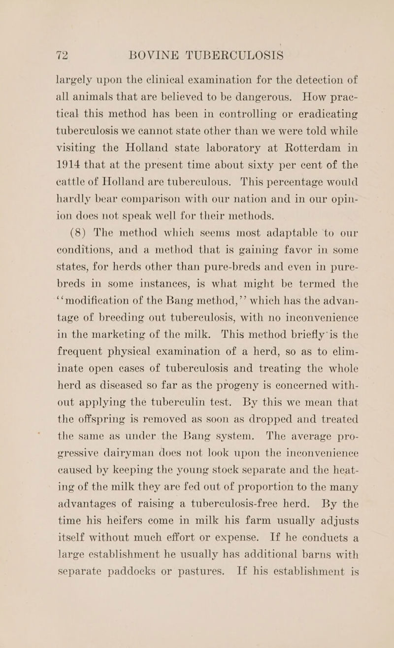 largely upon the clinical examination for the detection of all animals that are believed to be dangerous. How prac- tical this method has been in controlling or eradicating tuberculosis we cannot state other than we were told while visiting the Holland state laboratory at Rotterdam in 1914 that at the present time about sixty per cent of the eattle of Holland are tuberculous. This percentage would hardly bear comparison with our nation and in our opin- ion does not speak well for their methods. (8) The method which seems most adaptable to our conditions, and a method that is gaining favor in some states, for herds other than pure-breds and even in pure- breds in some instances, is what might be termed the ‘‘modification of the Bang method,’’ which has the advan- tage of breeding out tuberculosis, with no inconvenience in the marketing of the milk. This method briefly is the frequent physical examination of a herd, so as to elim- inate open cases of tuberculosis and treating the whole herd as diseased so far as the progeny is concerned with- out applying the tuberculin test. By this we mean that the offspring 1s removed as soon as dropped and treated the same as under the Bang system. The average pro- gressive dairyman does not look upon the inconvenience caused by keeping the young stock separate and the heat- ing of the milk they are fed out of proportion to the many advantages of raising a tuberculosis-free herd. By the time his heifers come in milk his farm usually adjusts itself without much effort or expense. If he conducts a large establishment he usually has additional barns with separate paddocks or pastures. If his establishment is