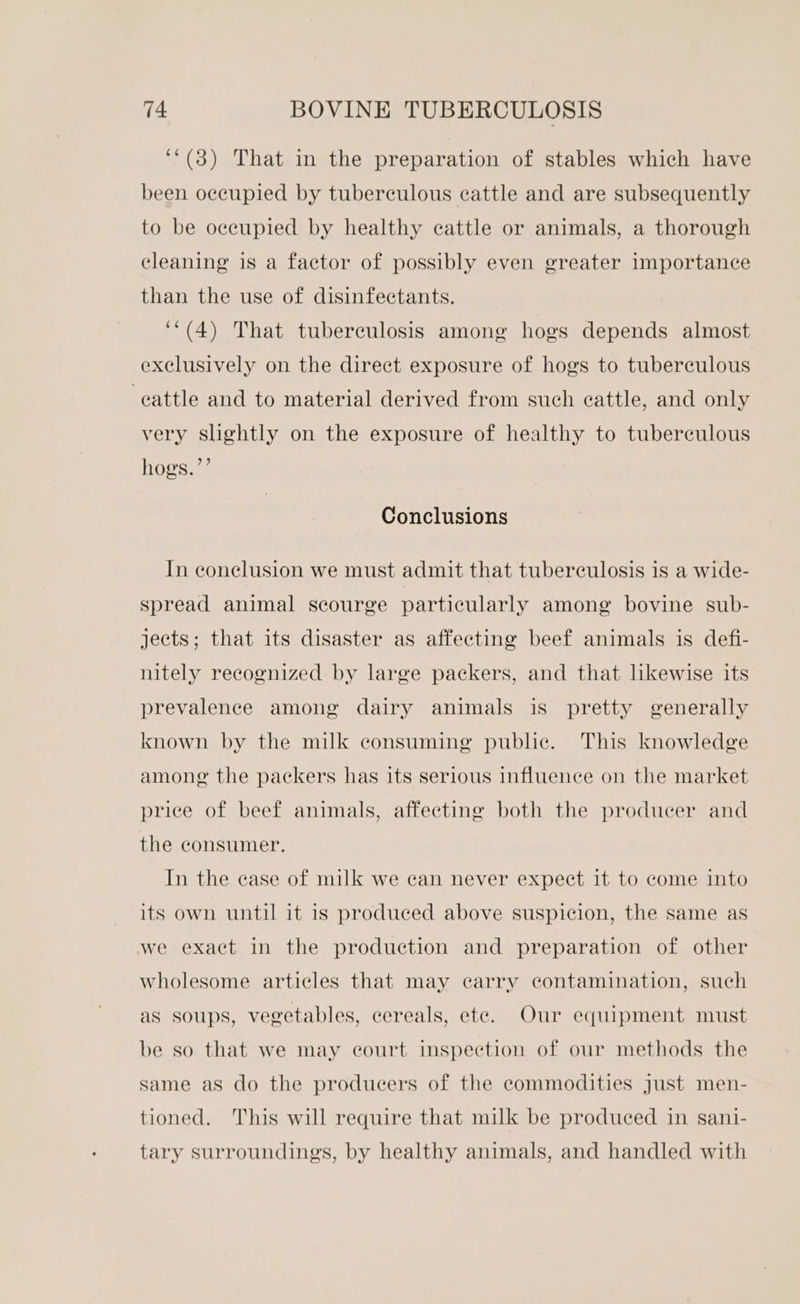 ‘‘(3) That in the preparation of stables which have been occupied by tuberculous cattle and are subsequently to be occupied by healthy cattle or animals, a thorough cleaning is a factor of possibly even greater importance than the use of disinfectants. ‘*(4) That tuberculosis among hogs depends almost exclusively on the direct exposure of hogs to tuberculous cattle and to material derived from such cattle, and only very slightly on the exposure of healthy to tuberculous hogs.’”’ Conclusions In conclusion we must admit that tuberculosis is a wide- spread animal scourge particularly among bovine sub- jects; that its disaster as affecting beef animals is defi- nitely recognized by large packers, and that likewise its prevalence among dairy animals is pretty generally known by the milk consuming public. This knowledge amone the packers has its serious influence on the market price of beef animals, affecting both the producer and the consumer. In the case of milk we can never expect it to come into its own until it is produced above suspicion, the same as we exact in the production and preparation of other wholesome articles that may carry contamination, such as soups, vegetables, cereals, ete. Our equipment must be so that we may court inspection of our methods the same as do the producers of the commodities just men- tioned. This will require that milk be produced in sani- tary surroundings, by healthy animals, and handled with