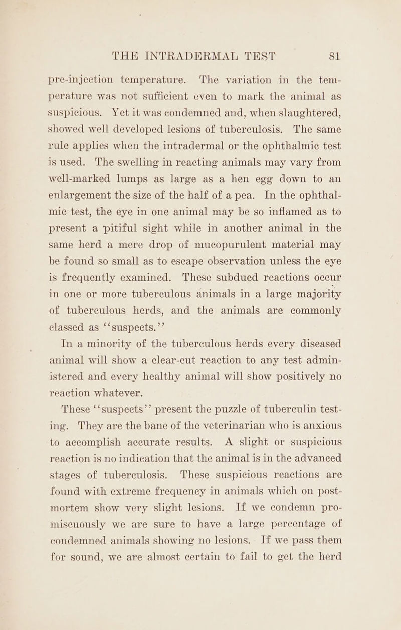 pre-injection temperature. The variation in the tem- perature was not sufficient even to mark the animal as suspicious. Yet it was condemned and, when slaughtered, showed well developed lesions of tuberculosis. The same rule applies when the intradermal or the ophthalmic test is used. The swelling in reacting animals may vary from well-marked lumps as large as a hen egg down to an enlargement the size of the half of a pea. In the ophthal- mic test, the eye in one animal may be so inflamed as to present a ‘pitiful sight while in another animal in the same herd a mere drop of mucopurulent material may be found so small as to escape observation unless the eye is frequently examined. These subdued reactions occur in one or more tuberculous animals in a large majority of tuberculous herds, and the animals are commonly classed as ‘‘suspects.”’ In a minority of the tuberculous herds every diseased animal will show a clear-cut reaction to any test admin- istered and every healthy animal will show positively no reaction whatever. These ‘‘suspects’’ present the puzzle of tuberculin test- ing. They are the bane of the veterinarian who is anxious to accomplish accurate results. A slight or suspicious reaction is no indication that the animal is in the advanced stages of tuberculosis. These suspicious reactions are found with extreme frequency in animals which on post- mortem show very slight lesions. If we condemn pro- miscuously we are sure to have a large percentage of condemned animals showing no lesions. If we pass them for sound, we are almost certain to fail to get the herd