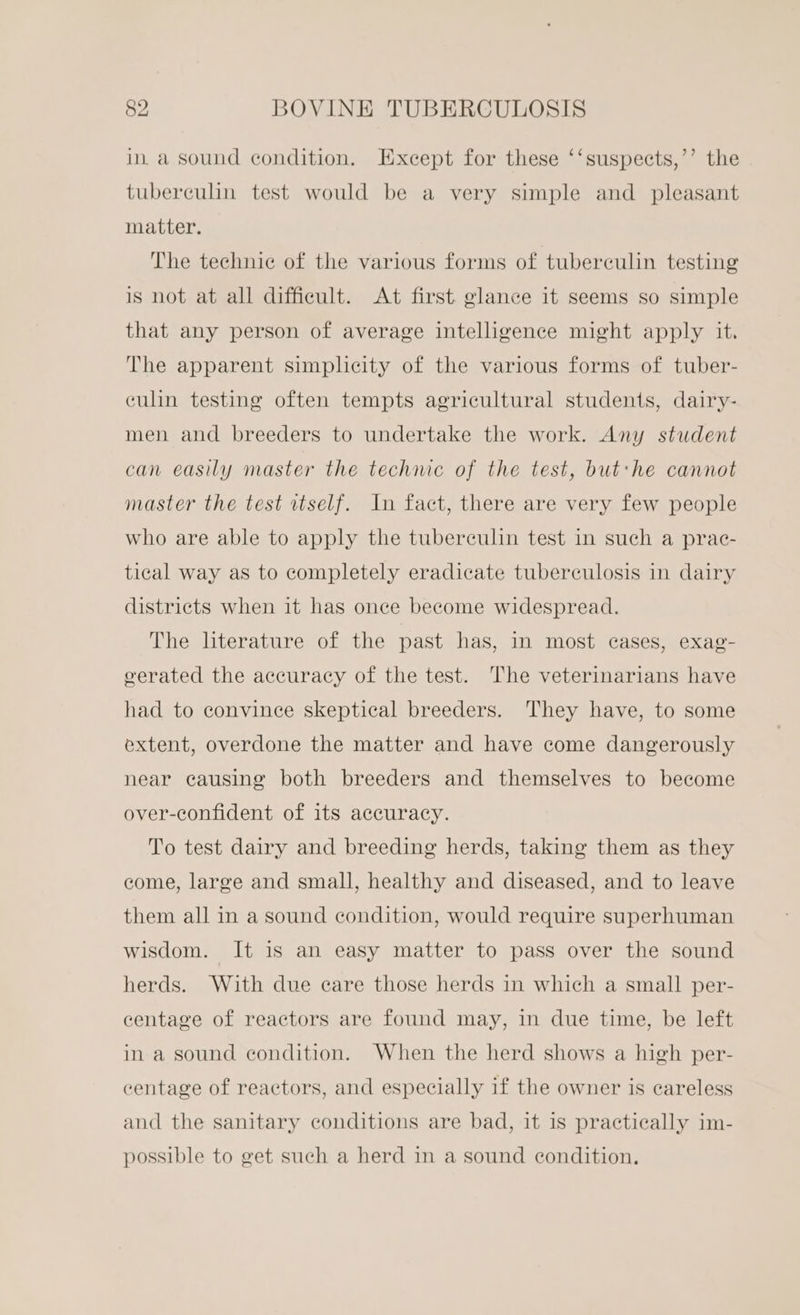 ina sound condition. Except for these ‘‘suspects,’’ the tuberculin test would be a very simple and pleasant matter. The technic of the various forms of tuberculin testing is not at all difficult. At first glance it seems so simple that any person of average intelligence might apply it. The apparent simplicity of the various forms of tuber- culin testing often tempts agricultural students, dairy- men and breeders to undertake the work. Any student can easily master the technic of the test, but:he cannot master the test rtself. In fact, there are very few people who are able to apply the tuberculin test in such a prac- tical way as to completely eradicate tuberculosis in dairy districts when it has once become widespread. The literature of the past has, in most cases, exag- overated the accuracy of the test. The veterinarians have had to convince skeptical breeders. They have, to some extent, overdone the matter and have come dangerously near causing both breeders and themselves to become over-confident of its accuracy. To test dairy and breeding herds, taking them as they come, large and small, healthy and diseased, and to leave them all in a sound condition, would require superhuman wisdom. It is an easy matter to pass over the sound herds. With due care those herds in which a small per- centage of reactors are found may, in due time, be left in a sound condition. When the herd shows a high per- centage of reactors, and especially if the owner is careless and the sanitary conditions are bad, it is practically im- possible to get such a herd in a sound condition.