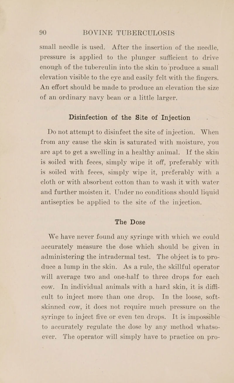 small needle is used. After the insertion of the needle, pressure is applied to the plunger sufficient to drive enough of the tuberculin into the skin to produce a small elevation visible to the eye and easily felt with the fingers. An effort should be made to produce an elevation the size of an ordinary navy bean or a little larger. Disinfection of the Site of Injection Do not attempt to disinfect the site of injection. When from any cause the skin is saturated with moisture, you are apt to get a swelling in a healthy animal. If the skin is soiled with feces, simply wipe it off, preferably with is soiled with feces, simply wipe it, preferably with a cloth or with absorbent cotton than to wash it with water and further moisten it. Under no conditions should quid antiseptics be applied to the site of the injection. The Dose We have never found any syringe with which we could accurately measure the dose which should be given in administering the intradermal test. The object is to pro- duce a lump in the skin. As a rule, the skillful operator will average two and one-half to three drops for each cow. In individual animals with a hard skin, it is diffi- eult to inject more than one drop. In the loose, soft- skinned cow, it does not require much pressure on the syringe to inject five or even ten drops. It is impossible to accurately regulate the dose by any method whatso- ever. The operator will simply have to practice on pro-