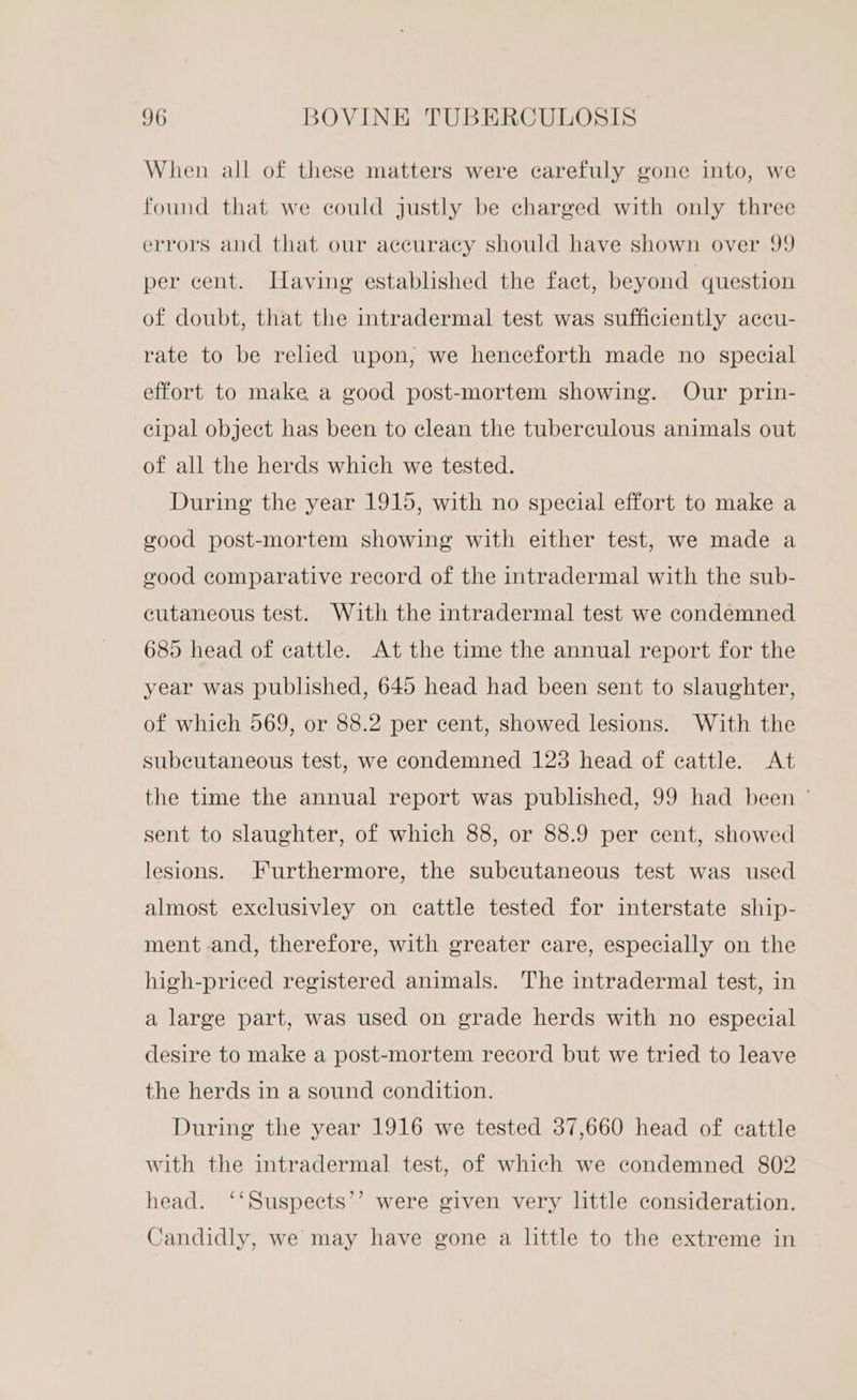 When all of these matters were carefuly gone into, we found that we could justly be charged with only three errors and that our accuracy should have shown over 99 per cent. Javing established the fact, beyond question of doubt, that the intradermal test was sufficiently accu- rate to be reed upon, we henceforth made no special effort to make a good post-mortem showing. Our prin- cipal object has been to clean the tuberculous animals out of all the herds which we tested. During the year 1915, with no special effort to make a good post-mortem showing with either test, we made a eood comparative record of the intradermal with the sub- cutaneous test. With the intradermal test we condemned 685 head of cattle. At the time the annual report for the year was published, 645 head had been sent to slaughter, of which 569, or 88.2 per cent, showed lesions. With the subcutaneous test, we condemned 123 head of cattle. At the time the annual report was published, 99 had been ° sent to slaughter, of which 88, or 88.9 per cent, showed lesions. Furthermore, the subcutaneous test was used almost exclusivley on cattle tested for interstate ship- ment and, therefore, with greater care, especially on the high-priced registered animals. The intradermal test, in a large part, was used on grade herds with no especial desire to make a post-mortem record but we tried to leave the herds in a sound condition. During the year 1916 we tested 37,660 head of cattle with the intradermal test, of which we condemned 802 ) head. ‘‘Suspects’’? were given very little consideration. Candidly, we may have gone a little to the extreme in