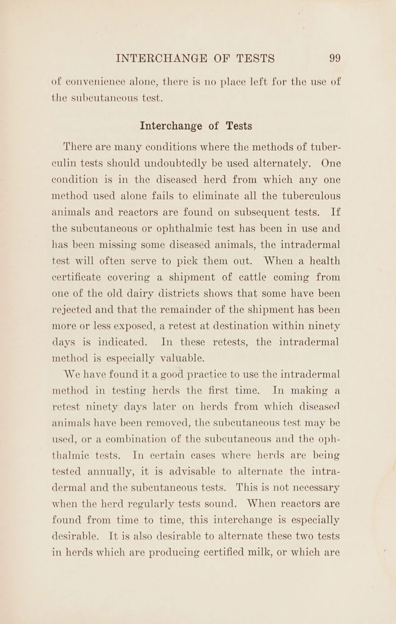 INTERCHANGE OF TESTS 92 of convenience alone, there is no place left for the use of the subeutaneous test. Interchange of Tests There are many conditions where the methods of tuber- culin tests should undoubtedly be used alternately. One condition is in the diseased herd from which any one method used alone fails to eliminate all the tuberculous animals and reactors are found on subsequent tests. If the subcutaneous or ophthalmic test has been in use and has been missing some diseased animals, the intradermal test will often serve to pick them out. When a health certificate covering a shipment of cattle coming from one of the old dairy districts shows that some have been rejected and that the remainder of the shipment has been more or less exposed, a retest at destination within ninety days is indicated. In these retests, the intradermal method is especially valuable. We have found it a good practice to use the intradermal method in testing herds the first time. In making a retest ninety days later on herds from which diseased animals have been removed, the subcutaneous test may be used, or a combination of the subeutaneous and the oph- thalmie tests. In certain cases where herds are being tested annually, it is advisable to alternate the intra- dermal and the subcutaneous tests. This is not necessary when the herd regularly tests sound. When reactors are found from time to time, this interchange is especially desirable. It is also desirable to alternate these two tests in herds which are producing certified milk, or which are