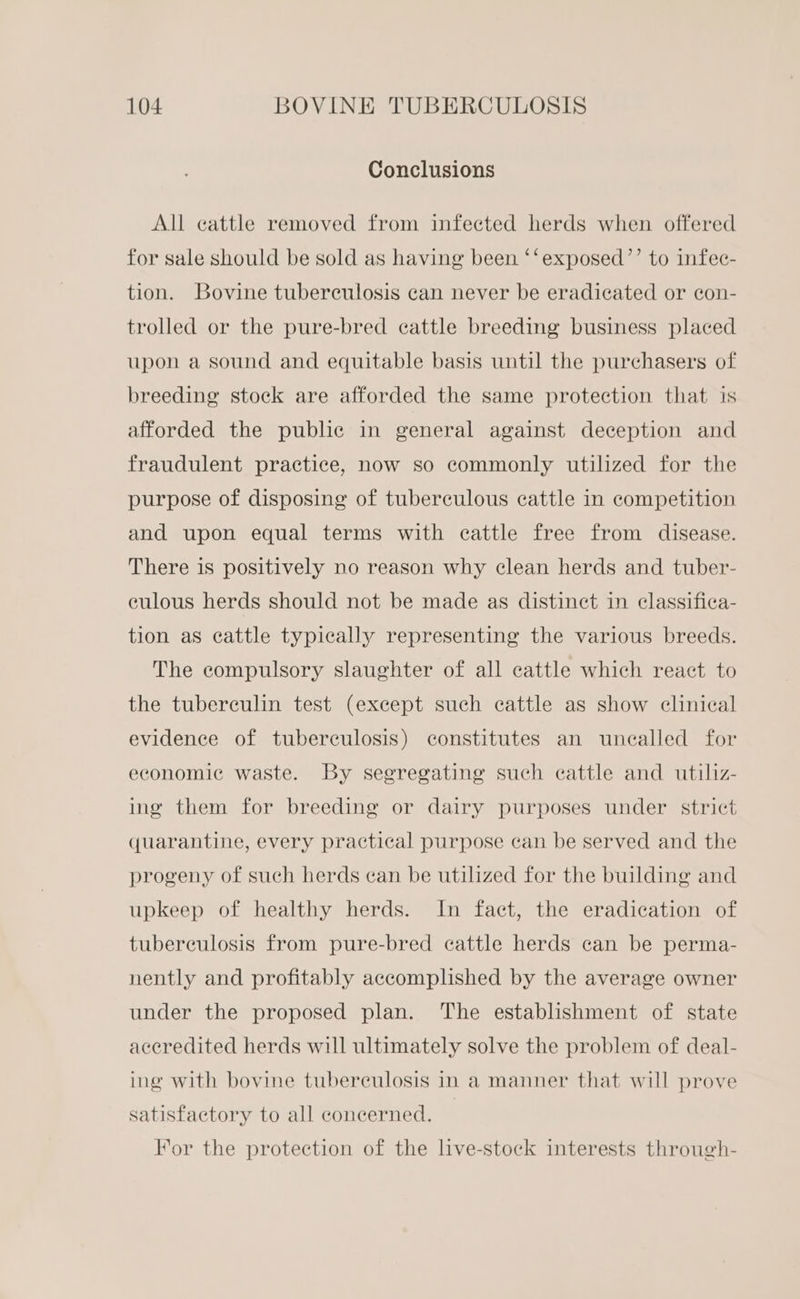 Conclusions All cattle removed from infected herds when offered for sale should be sold as having been ‘‘exposed’’ to infec- tion. Bovine tuberculosis can never be eradicated or con- trolled or the pure-bred cattle breeding business placed upon a sound and equitable basis until the purchasers of breeding stock are afforded the same protection that is afforded the public in general against deception and fraudulent practice, now so commonly utilized for the purpose of disposing of tuberculous cattle in competition and upon equal terms with cattle free from disease. There is positively no reason why clean herds and tuber- culous herds should not be made as distinct in classifica- tion as cattle typically representing the various breeds. The compulsory slaughter of all cattle which react to the tuberculin test (except such cattle as show clinical evidence of tuberculosis) constitutes an unealled for economic waste. By segregating such cattle and utiliz- ing them for breeding or dairy purposes under strict quarantine, every practical purpose can be served and the progeny of such herds can be utilized for the building and upkeep of healthy herds. In fact, the eradication of tubereulosis from pure-bred cattle herds can be perma- nently and profitably accomplished by the average owner under the proposed plan. The establishment of state aceredited herds will ultimately solve the problem of deal- ing with bovine tuberculosis in a manner that will prove satisfactory to all concerned. For the protection of the live-stock interests through-