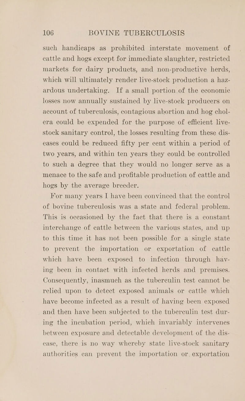 such handicaps as prohibited interstate movement of cattle and hogs except for immediate slaughter, restricted markets for dairy products, and non-productive herds, which will ultimately render live-stock production a haz- ardous undertaking. If a small portion.of the economic losses now annually sustained by live-stock producers on account of tuberculosis, contagious abortion and hog chol- era could be expended for the purpose of efficient live- stock sanitary control, the losses resulting from these dis- eases could be reduced fifty per cent within a period of two years, and within ten years they could be controlled to such a degree that they would no longer serve as a menace to the safe and profitable production of cattle and hogs by the average breeder. For many years I have been convinced that the control of bovine tuberculosis was a state and federal problem. This is occasioned by the fact that there is a constant interchange of cattle between the various states, and up to this time it has not been possible for a single state to prevent the importation or exportation of cattle which have been exposed to infection through havy- ing been in contact with infected herds and premises. Consequently, inasmuch as the tuberculin test cannot be relied upon to detect exposed animals or cattle which have become infected as a result of having been exposed and then have been subjected to the tuberculin test dur- ing the incubation period, which invariably intervenes between exposure and detectable development of the dis- ease, there is no way whereby state live-stock sanitary authorities can prevent the importation or. exportation