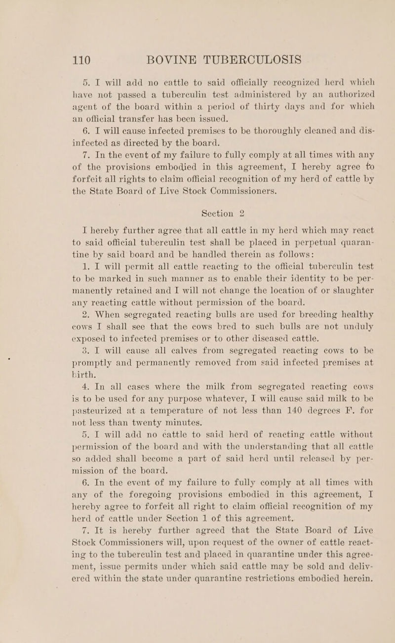 5. I will add no cattle to said officially recognized herd which have not passed a tuberculin test administered by an authorized agent of the board within a period of thirty days and for which an official transfer has been issued. 6. I will cause infected premises to be thoroughly cleaned and dis- infected as directed by the board. 7. In the event of my failure to fully comply at all times with any of the provisions embodied in this agreement, I hereby agree to forfeit all rights to claim official recognition of my herd of cattle by the State Board of Live Stock Commissioners. Section 2 I hereby further agree that all cattle in my herd which may react to said official tuberculin test shall be placed in perpetual quaran- tine by said board and be handled therein as follows: 1. I will permit all cattle reacting to the official tuberculin test to be marked in such manner as to enable their identity to be per- manently retained and I will not change the location of or slaughter any reacting cattle without permission of the board. 2. When segregated reacting bulls are used for breeding healthy cows I shall see that the cows bred to such bulls are not unduly exposed to infected premises or to other diseased cattle. 3. I will cause all calves from segregated reacting cows to be promptly and permanently removed from said infected premises at birth. 4. In all cases where the milk from segregated reacting cows is to be used for any purpose whatever, I will cause said milk to be pasteurized at a temperature of not less than 140 degrees F. for not less than twenty minutes. 5. I will add no eattle to said herd of reacting cattle without permission of the board and with the understanding that all cattle so added shall become a part of said herd until released by per- mission of the board. 6. In the event of my failure to fully comply at all times with any of the foregoing provisions embodied in this agreement, I hereby agree to forfeit all right to claim official recognition of my herd of cattle under Section 1 of this agreement. 7. It is hereby further agreed that the State Board of Live Stock Commissioners will, upon request of the owner of cattle react- ing to the tuberculin test and placed in quarantine under this agree- ment, issue permits under which said cattle may be sold and deliv- ered within the state under quarantine restrictions embodied herein.