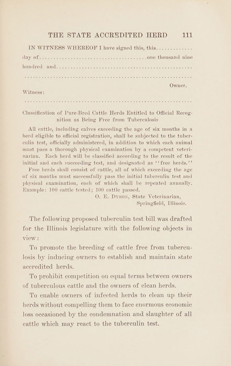 IN WITNESS WHEREOF I have signed this, this............. CL Vio Lee ey eee Epis erect Fee sh eig, ob fe lace AES EN : one thousand nine ULC Pete They eee ete eek Ci tek eel Stel Sie kenwel,o apes Scene. ee eg ee ares, ex cc Owner. Witness: Classification of Pure-Bred Cattle Herds Entitled to Official Recog- nition as Being Free from Tuberculosis All cattle, including calves exceeding the age of six months in a herd eligible to official registration, shall be subjected to the tuber- culin test, officially administered, in addition to which each animal must pass a thorough physical examination by a competent veteri- narian. Hach herd will be classified according to the result of the initial and each succeeding test, and designated as ‘‘free herds.’’ Free herds shall consist of cattle, all of which exceeding the age of six months must successfully pass the initial tuberculin test and physical examination, each of which shall be repeated annually. Example: 100 cattle tested; 100 cattle passed. O. E. Dyson, State Veterinarian, Springfield, [linois. The following proposed tuberculin test bill was drafted for the Illinois legislature with the following objects in view : To promote the breeding of cattle free from tubercu- losis by inducing owners to establish and maintain state accredited herds. To prohibit competition on equal terms between owners of tuberculous cattle and the owners of clean herds. To enable owners of infected herds to clean up their herds without compelling them to face enormous economic loss occasioned by the condemnation and slaughter of all cattle which may react to the tuberculin test.