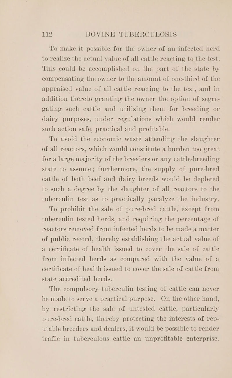 mm fo make it possible for the owner of an infected herd to realize the actual value of all cattle reacting to the test. This could be accomplished on the part of the state by compensating the owner to the amount of one-third of the appraised value of all cattle reacting to the test, and in addition thereto granting the owner the option of segre- eating such cattle and utilizing them for breeding or dairy purposes, under regulations which would render such action safe, practical and profitable. To avoid the economic waste attending the slaughter of all reactors, which would constitute a burden too great for a large majority of the breeders or any cattle-breeding state to assume; furthermore, the supply of pure-bred cattle of both beef and dairy breeds would be depleted to such a degree by the slaughter of all reactors to the tuberculin test as to practically paralyze the industry. To prohibit the sale of pure-bred cattle, except from tuberculin tested herds, and requiring the percentage of reactors removed from infected herds to be made a matter of public record, thereby establishing the actual value of a certificate of health issued to cover the sale of cattle from infected herds as compared with the value of a certificate of health issued to cover the sale of cattle from state accredited herds. The compulsory tuberculin testing of cattle can never be made to serve a practical purpose. On the other hand, by restricting the sale of untested cattle, particularly pure-bred cattle, thereby protecting the interests of rep- utable breeders and dealers, it would be possible to render traffic in tuberculous eattle an unprofitable enterprise.