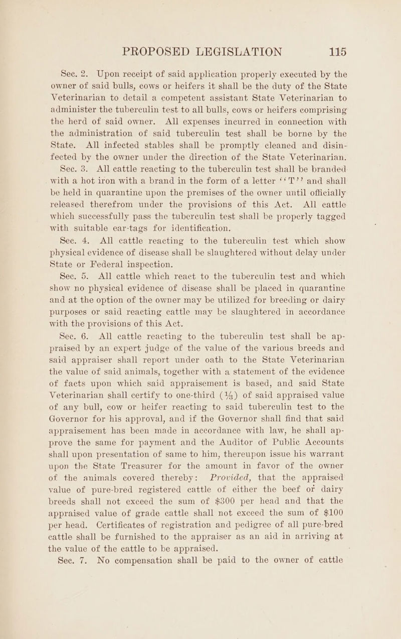 Sec. 2. Upon receipt of said application properly executed by the owner of said bulls, cows or heifers it shall be the duty of the State Veterinarian to detail a competent assistant State Veterinarian to administer the tuberculin test to all bulls, cows or heifers comprising the herd of said owner. All expenses incurred in connection with the administration of said tuberculin test shall be borne by the State. All infected stables shall be promptly cleaned and disin- fected by the owner under the direction of the State Veterinarian. Sec. 3. All cattle reacting to the tuberculin test shall be branded with a hot iron with a brand in the form of a letter ‘‘T’’ and shall be held in quarantine upon the premises of the owner until officially released therefrom under the provisions of this Act. All cattle which successfully pass the tuberculin test shall be properly tagged with suitable ear-tags for identification. Sec. 4. All cattle reacting to the tuberculin test which show physical evidence of disease shall be slaughtered without delay under State or Federal inspection. Sec. 5. All cattle which react to the tuberculin test and which show no physical evidence of disease shall be placed in quarantine and at the option of the owner may be utilized for breeding or dairy purposes or said reacting cattle may be slaughtered in accordance with the provisions of this Act. Sec. 6. All cattle reacting to the tuberculin test shall be ap- praised by an expert judge of the value of the various breeds and said appraiser shall report under oath to the State Veterinarian the value of said animals, together with a statement of the evidence of facts upon which said appraisement is based, and said State Veterinarian shall certify to one-third (14) of said appraised value of any bull, cow or heifer reacting to said tuberculin test to the Governor for his approval, and if the Governor shall find that said appraisement has been made in accordance with law, he shall ap- prove the same for payment and the Auditor of Public Accounts shall upon presentation of same to him, thereupon issue his warrant upon the State Treasurer for the amount in favor of the owner of the animals covered thereby: Provided, that the appraised value of pure-bred registered cattle of either the beef or dairy breeds shall not exceed the sum of $300 per head and that the appraised value of grade cattle shall not exceed the sum of $100 per head. Certificates of registration and pedigree of all pure-bred cattle shall be furnished to the appraiser as an aid in arriving at the value of the cattle to be appraised. Sec. 7. No compensation shall be paid to the owner of cattle