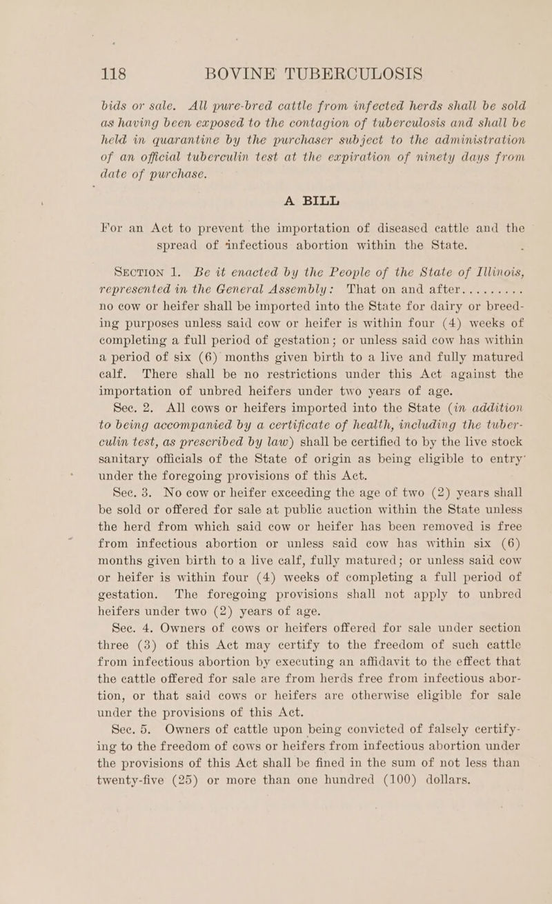 bids or sale. All pwre-bred cattle from infected herds shall be sold as having been exposed to the contagion of tuberculosis and shall be held in quarantine by the purchaser subject to the administration of an official tuberculin test at the expiration of ninety days from date of purchase. A BILL For an Act to prevent the importation of diseased cattle and the spread of infectious abortion within the State. SECTION 1. Be it enacted by the People of the State of Illinois, represented in the General Assembly: That on and after.......,. no cow or heifer shall be imported into the State for dairy or breed- ing purposes unless said cow or heifer is within four (4) weeks of completing a full period of gestation; or unless said cow has within a period of six (6) months given birth to a live and fully matured calf. There shall be no restrictions under this Act against the importation of unbred heifers under two years of age. Sec. 2. All cows or heifers imported into the State (in addition to being accompanied by a certificate of health, including the tuber- culin test, as prescribed by law) shall be certified to by the live stock sanitary officials of the State of origin as being eligible to entry’ under the foregoing provisions of this Act. Sec. 3. No cow or heifer exceeding the age of two (2) years shall be sold or offered for sale at public auction within the State unless the herd from which said cow or heifer has been removed is free from infectious abortion or unless said cow has within six (6) months given birth to a live calf, fully matured; or unless said cow or heifer is within four (4) weeks of completing a full period of gestation. The foregoing provisions shall not apply to unbred heifers under two (2) years of age. Sec. 4. Owners of cows or heifers offered for sale under section three (3) of this Act may certify to the freedom of such cattle from infectious abortion by executing an affidavit to the effect that the cattle offered for sale are from herds free from infectious abor- tion, or that said cows or heifers are otherwise eligible for sale under the provisions of this Act. Sec. 5. Owners of cattle upon being convicted of falsely certify- ing to the freedom of cows or heifers from infectious abortion under the provisions of this Act shall be fined in the sum of not less than twenty-five (25) or more than one hundred (100) dollars.