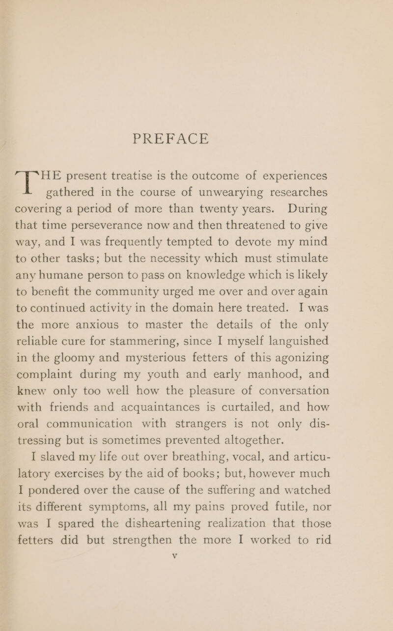 PREFACE HE present treatise is the outcome of experiences gathered in the course of unwearying researches covering a period of more than twenty years. During that time perseverance now and then threatened to give way, and I was frequently tempted to devote my mind to other tasks; but the necessity which must stimulate any humane person to pass on knowledge which is likely to benefit the community urged me over and over again to continued activity in the domain here treated. I was the more anxious to master the details of the only reliable cure for stammering, since I myself languished in the gloomy and mysterious fetters of this agonizing complaint during my youth and early manhood, and knew only too well how the pleasure of conversation with friends and acquaintances is curtailed, and how oral communication with strangers is not only dis- tressing but is sometimes prevented altogether. I slaved my life out over breathing, vocal, and articu- latory exercises by the aid of books; but, however much I pondered over the cause of the suffering and watched its different symptoms, all my pains proved futile, nor was I spared the disheartening realization that those fetters did but strengthen the more I worked to rid Vv