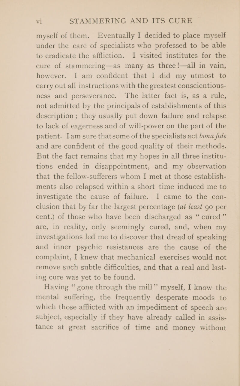 myself of them. Eventually I decided to place myself under the care of specialists who professed to be able to eradicate the affliction. I visited institutes for the cure of stammering—as many as three !—all in vain, however. I am confident that I did my utmost to carry out all instructions with the greatest conscientious- ness and perseverance. The latter fact is, as a rule, not admitted by the principals of establishments of this description; they usually put down failure and relapse to lack of eagerness and of will-power on the part of the patient. Iam sure thatsome of the specialists act bona fide and are confident of the good quality of their methods. But the fact remains that my hopes in all three institu- tions ended in disappointment, and my observation that the fellow-sufferers whom I met at those establish- ments also relapsed within a short time induced me to investigate the cause of failure. I came to the con- clusion that by far the largest percentage (at least go per cent.) of those who have been discharged as cé cured ”’ are, in reality, only seemingly cured, and, when my investigations led me to discover that dread of speaking and inner psychic resistances are the cause of the complaint, I knew that mechanical exercises would not remove such subtle difficulties, and that a real and last- ing cure was yet to be found. Having “ gone through the mill”’ myself, I know the mental suffering, the frequently desperate moods to which those afflicted with an impediment of speech are subject, especially if they have already called in assis- tance at great sacrifice of time and money without