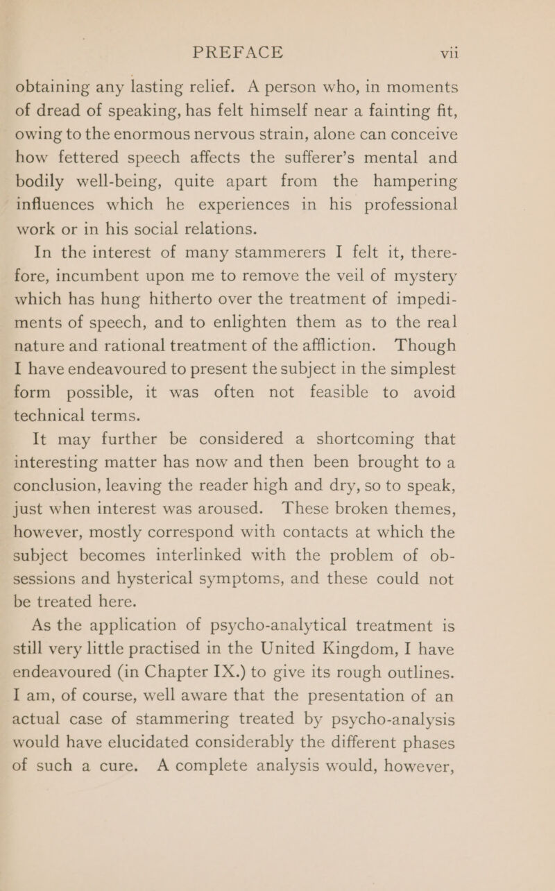 obtaining any lasting relief. A person who, in moments of dread of speaking, has felt himself near a fainting fit, owing to the enormous nervous strain, alone can conceive how fettered speech affects the sufferer’s mental and bodily well-being, quite apart from the hampering influences which he experiences in his professional work or in his social relations. In the interest of many stammerers I felt it, there- fore, incumbent upon me to remove the veil of mystery which has hung hitherto over the treatment of impedi- ments of speech, and to enlighten them as to the real nature and rational treatment of the affliction. Though I have endeavoured to present the subject in the simplest form possible, it was often not feasible to avoid technical terms. It may further be considered a shortcoming that interesting matter has now and then been brought to a conclusion, leaving the reader high and dry, so to speak, just when interest was aroused. These broken themes, however, mostly correspond with contacts at which the subject becomes interlinked with the problem of ob- sessions and hysterical symptoms, and these could not be treated here. As the application of psycho-analytical treatment is still very little practised in the United Kingdom, I have endeavoured (in Chapter IX.) to give its rough outlines. I am, of course, well aware that the presentation of an actual case of stammering treated by psycho-analysis would have elucidated considerably the different phases of such a cure. A complete analysis would, however,