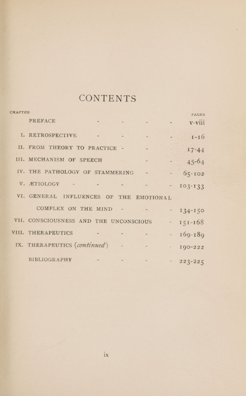 CONTENTS I, Il. Vill. PREFACE - = - RETROSPECTIVE - - = FROM THEORY TO PRACTICE GENERAL COMPLEX ON THE MIND - = THERAPEUTICS = - = BIBLIOGRAPHY =. = s- ix PAGES V-Vill 1-16 17-44 45-64 65-102 £05 435 134-150 151-168 169-189 190-222 223-225