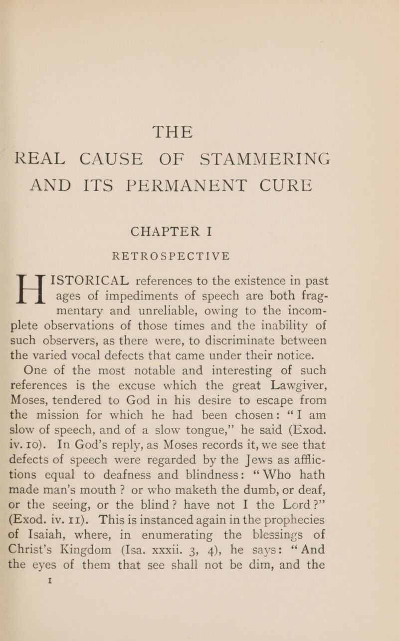 Lae REAL CAUSE OF STAMMERING AND ITS. PERMANENT CURE CHAPTER I RETROSPECTIVE ISTORICAL references to the existence in past ages of impediments of speech are both frag- mentary and unreliable, owing to the incom- plete observations of those times and the inability of such observers, as there were, to discriminate between the varied vocal defects that came under their notice. One of the most notable and interesting of such references is the excuse which the great Lawgiver, Moses, tendered to God in his desire to escape from the mission for which he had been chosen: “I am slow of speech, and of a slow tongue,” he said (Exod. iv.10). In God’s reply, as Moses records it, we see that defects of speech were regarded by the Jews as afflic- tions equal to deafness and blindness: ‘“ Who hath made man’s mouth ? or who maketh the dumb, or deaf, or the seeing, or the blind? have not I the Lord?” (Exod. iv. 11). This is instanced again in the prophecies of Isaiah, where, in enumerating the blessings of Christ’s Kingdom (Isa. xxxii. 3, 4), he says: “And the eyes of them that see shall not be dim, and the