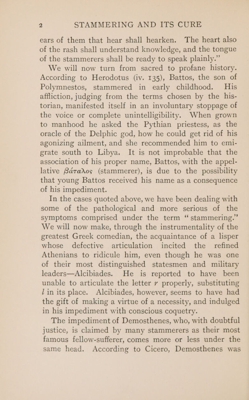 ears of them that hear shall hearken. The heart also of the rash shall understand knowledge, and the tongue of the stammerers shall be ready to speak plainly.” We will now turn from sacred to profane history. According to Herodotus (iv. 135), Battos, the son of Polymnestos, stammered in early childhood. His affliction, judging from the terms chosen by the his- torian, manifested itself in an involuntary stoppage of the voice or complete unintelligibility. When grown to manhood he asked the Pythian priestess, as the oracle of the Delphic god, how he could get rid of his agonizing ailment, and she recommended him to emi- grate south to Libya. It is not improbable that the association of his proper name, Battos, with the appel- lative Barados (stammerer), is due to the possibility that young Battos received his name as a consequence of his impediment. In the cases quoted above, we have been dealing with some of the pathological and more serious of the symptoms comprised under the term “ stammering.’ We will now make, through the instrumentality of the greatest Greek comedian, the acquaintance of a lisper whose defective articulation incited the refined Athenians to ridicule him, even though he was one of their most distinguished statesmen and military leaders—Alcibiades. He is reported to have been unable to articulate the letter vy properly, substituting lin its place. Alcibiades, however, seems to have had the gift of making a virtue of a necessity, and indulged in his impediment with conscious coquetry. The impediment of Demosthenes, who, with doubtful justice, is claimed by many stammerers as their most famous fellow-sufferer, comes more or less under the same head. According to Cicero, Demosthenes was