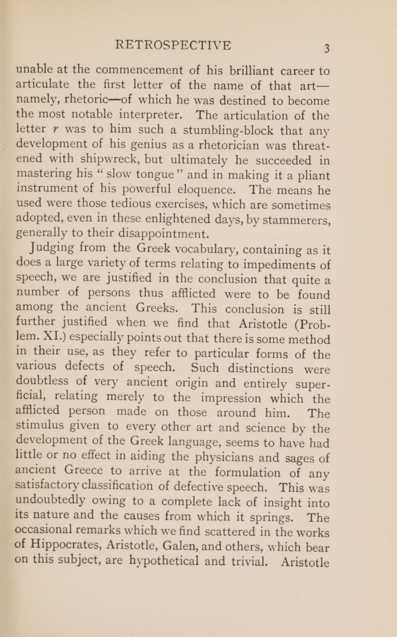 unable at the commencement of his brilliant career to articulate the first letter of the name of that art— namely, rhetoric—of which he was destined to become the most notable interpreter. The articulation of the letter y was to him such a stumbling-block that any development of his genius as a rhetorician was threat- ened with shipwreck, but ultimately he succeeded in mastering his “ slow tongue” and in making it a pliant instrument of his powerful eloquence. The means he used were those tedious exercises, which are sometimes adopted, even in these enlightened days, by stammerers, generally to their disappointment. Judging from the Greek vocabulary, containing as it does a large variety of terms relating to impediments of speech, we are justified in the conclusion that quite a number of persons thus afflicted were to be found among the ancient Greeks. This conclusion is still further justified when we find that Aristotle (Prob- lem. XI.) especially points out that there is some method in their use, as they refer to particular forms of the various defects of speech. Such distinctions were doubtless of very ancient origin and entirely super- ficial, relating merely to the impression which the afflicted person made on those around him. The stimulus given to every other art and science by the development of the Greek language, seems to have had little or no effect in aiding the physicians and sages of ancient Greece to arrive at the formulation of any satisfactory classification of defective speech. This was undoubtedly owing to a complete lack of insight into its nature and the causes from which it springs. The occasional remarks which we find scattered in the works of Hippocrates, Aristotle, Galen, and others, which bear on this subject, are hypothetical and trivial. Aristotle