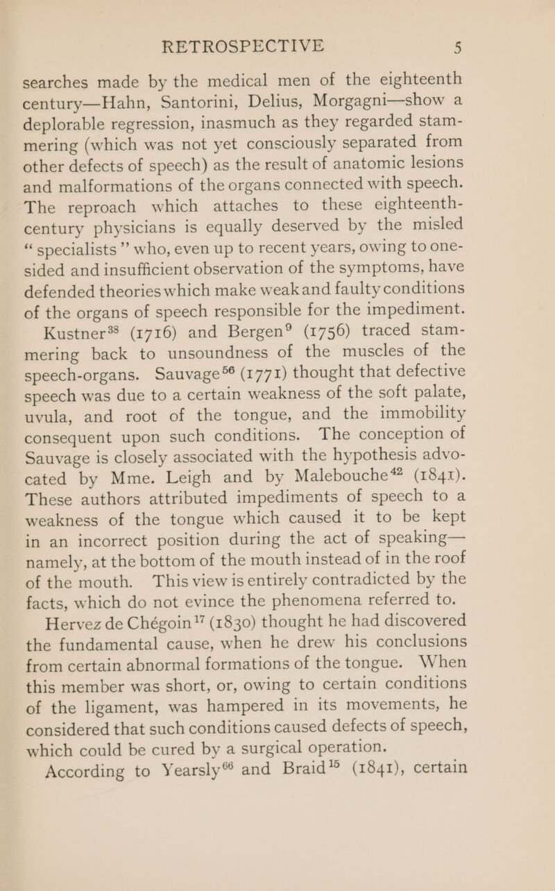 searches made by the medical men of the eighteenth century—Hahn, Santorini, Delius, Morgagni—show a deplorable regression, inasmuch as they regarded stam- mering (which was not yet consciously separated from other defects of speech) as the result of anatomic lesions and malformations of the organs connected with speech. The reproach which attaches to these eighteenth- century physicians is equally deserved by the misled “ specialists’ who, even up to recent years, owing to one- sided and insufficient observation of the symptoms, have defended theories which make weak and faulty conditions of the organs of speech responsible for the impediment. Kustner®® (1716) and Bergen® (1756) traced stam- mering back to unsoundness of the muscles of the speech-organs. Sauvage®® (1771) thought that defective speech was due to a certain weakness of the soft palate, uvula, and root of the tongue, and the immobility consequent upon such conditions. The conception of Sauvage is closely associated with the hypothesis advo- cated by Mme. Leigh and by Malebouche* (1841). These authors attributed impediments of speech to a weakness of the tongue which caused it to be kept in an incorrect position during the act of speaking— namely, at the bottom of the mouth instead of in the roof of the mouth. This view is entirely contradicted by the facts, which do not evince the phenomena referred to. Hervez de Chégoin (1830) thought he had discovered the fundamental cause, when he drew his conclusions from certain abnormal formations of the tongue. When this member was short, or, owing to certain conditions of the ligament, was hampered in its movements, he considered that such conditions caused defects of speech, which could be cured by a surgical operation. According to Yearsly® and Braid’ (1841), certain