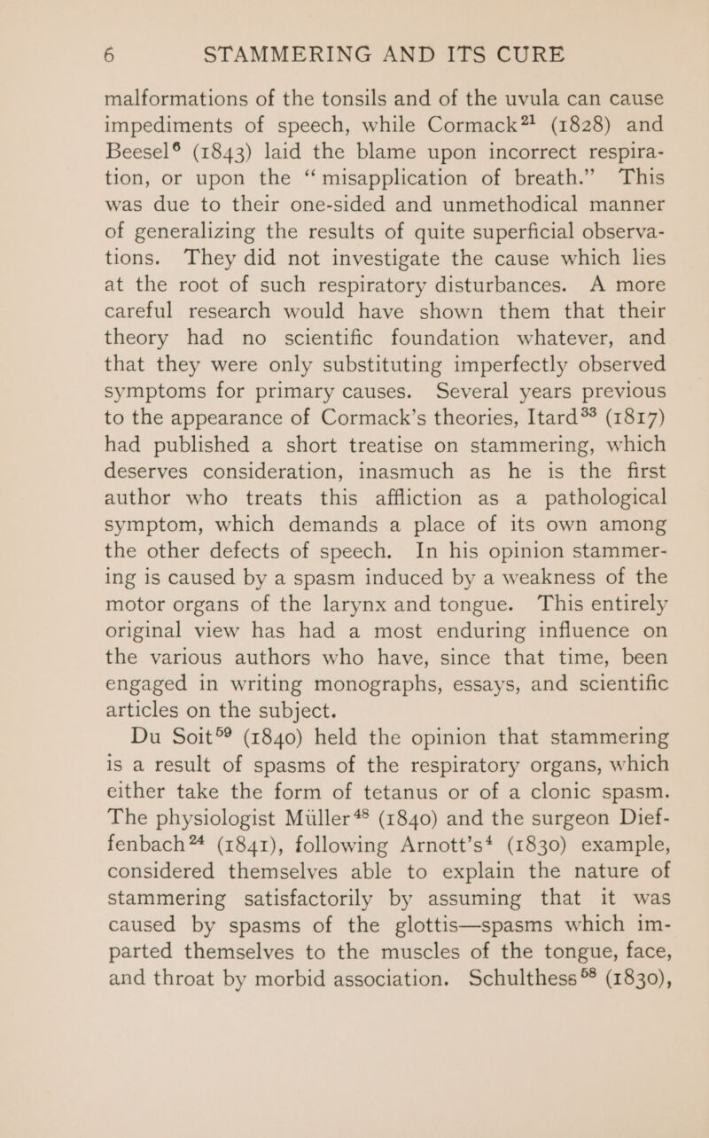 malformations of the tonsils and of the uvula can cause impediments of speech, while Cormack”? (1828) and Beesel® (1843) laid the blame upon incorrect respira- tion, or upon the “ misapplication of breath.” This was due to their one-sided and unmethodical manner of generalizing the results of quite superficial observa- tions. They did not investigate the cause which lies at the root of such respiratory disturbances. A more careful research would have shown them that their theory had no scientific foundation whatever, and that they were only substituting imperfectly observed symptoms for primary causes. Several years previous to the appearance of Cormack’s theories, Itard*? (1817) had published a short treatise on stammering, which deserves consideration, inasmuch as he is the first author who treats this affliction as a_ pathological symptom, which demands a place of its own among the other defects of speech. In his opinion stammer- ing is caused by a spasm induced by a weakness of the motor organs of the larynx and tongue. This entirely original view has had a most enduring influence on the various authors who have, since that time, been engaged in writing monographs, essays, and scientific articles on the subject. Du Soit®® (1840) held the opinion that stammering is a result of spasms of the respiratory organs, which either take the form of tetanus or of a clonic spasm. The physiologist Muller 4 (1840) and the surgeon Dief- fenbach™ (1841), following Arnott’s* (1830) example, considered themselves able to explain the nature of stammering satisfactorily by assuming that it was caused by spasms of the glottis—spasms which 1m- parted themselves to the muscles of the tongue, face, and throat by morbid association. Schulthess (1830),