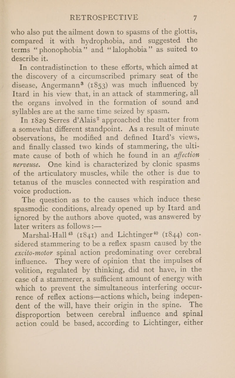 who also put the ailment down to spasms of the glottis, compared it with hydrophobia, and suggested the terms “phonophobia” and “lalophobia” as suited to describe it. In contradistinction to these efforts, which aimed at the discovery of a circumscribed primary seat of the disease, Angermann® (1853) was much influenced by Itard in his view that, in an attack of stammering, all the organs involved in the formation of sound and syllables are at the same time seized by spasm. In 1829 Serres d’Alais? approached the matter from a somewhat different standpoint. Asa result of minute observations, he modified and defined Itard’s views, and finally classed two kinds of stammering, the ulti- mate cause of both of which he found in an affection nerveuse. One kind is characterized by clonic spasms of the articulatory muscles, while the other is due to tetanus of the muscles connected with respiration and - voice production. The question as to the causes which induce these spasmodic conditions, already opened up by Itard and ignored by the authors above quoted, was answered by later writers as follows :— Marshal-Hall#* (1841) and Lichtinger* (1844) con- sidered stammering to be a reflex spasm caused by the excito-motor spinal action predominating over cerebral influence. They were of opinion that the impulses of volition, regulated by thinking, did not have, in the case of a stammerer, a sufficient amount of energy with which to prevent the simultaneous interfering occur- rence of reflex actions—actions which, being indepen- dent of the will, have their origin in the spine. The disproportion between cerebral influence and spinal action could be based, according to Lichtinger, either