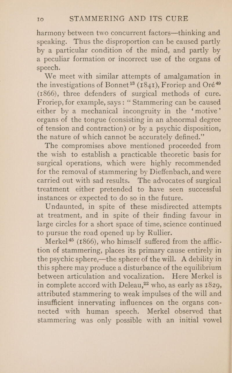 harmony between two concurrent factors—thinking and speaking. Thus the disproportion can be caused partly by a particular condition of the mind, and partly by a peculiar formation or incorrect use of the organs of speech. We meet with similar attempts of amalgamation in the investigations of Bonnet }* (1841), Froriep and Oré® (1866), three defenders of surgical methods of cure. Froriep, for example, says: “ Stammering can be caused either by a mechanical incongruity in the ‘motive’ organs of the tongue (consisting in an abnormal degree of tension and contraction) or by a psychic disposition, the nature of which cannot be accurately defined.” The compromises above mentioned proceeded from the wish to establish a practicable theoretic basis for surgical operations, which were highly recommended for the removal of stammering by Dieffenbach, and were carried out with sad results. The advocates of surgical treatment either pretended to have seen successful instances or expected to do so in the future. Undaunted, in spite of these misdirected attempts at treatment, and in spite of their finding favour in large circles for a short space of time, science continued to pursue the road opened up by Rullier. Merkel* (1866), who himself suffered from the afflic- tion of stammering, places its primary cause entirely in the psychic sphere,—the sphere of the will. A debility in this sphere may produce a disturbance of the equilibrium between articulation and vocalization. Here Merkel is in complete accord with Deleau,”” who, as early as 1829, attributed stammering to weak impulses of the will and insufficient innervating influences on the organs con- nected with human speech. Merkel observed that stammering was only possible with an initial vowel