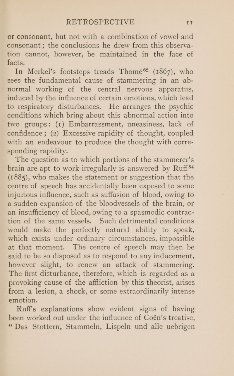 or consonant, but not with a combination of vowel and consonant; the conclusions he drew from this observa- tion cannot, however, be maintained in the face of facts. In Merkel’s footsteps treads Thomé® (1867), who sees the fundamental cause of stammering in an ab- normal working of the central nervous apparatus, induced by the influence of certain emotions, which lead to respiratory disturbances. He arranges the psychic conditions which bring about this abnormal action into two groups: (1) Embarrassment, uneasiness, lack of confidence ; (2) Excessive rapidity of thought, coupled with an endeavour to produce the thought with corre- sponding rapidity. The question as to which portions of the stammerer’s brain are apt to work irregularly is answered by Ruff (1885), who makes the statement or suggestion that the centre of speech has accidentally been exposed to some injurious influence, such as suffusion of blood, owing to a sudden expansion of the bloodvessels of the brain, or an insufficiency of blood, owing to a spasmodic contrac- tion of the same vessels. Such detrimental conditions would make the perfectly natural ability to speak, which exists under ordinary circumstances, impossible at that moment. The centre of speech may then be said to be so disposed as to respond to any inducement, however slight, to renew an attack of stammering. The first disturbance, therefore, which is regarded as a provoking cause of the affliction by this theorist, arises from a lesion, a shock, or some extraordinarily intense emotion. Ruff's explanations show evident signs of having been worked out under the influence of Coén’s treatise, “Das Stottern, Stammeln, Lispeln und alle uebrigen