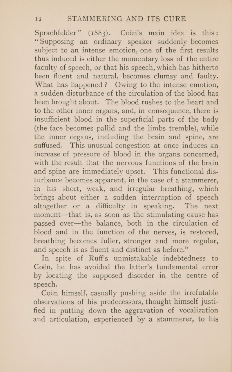 Sprachfehler’’ (1883). Coén’s main idea is this: “Supposing an ordinary speaker suddenly becomes subject to an intense emotion, one of the first results thus induced is either the momentary loss of the entire faculty of speech, or that his speech, which has hitherto been fluent and natural, becomes clumsy and faulty. What has happened? Owing to the intense emotion, a sudden disturbance of the circulation of the blood has been brought about. The blood rushes to the heart and to the other inner organs, and, in consequence, there is insufficient blood in the superficial parts of the body (the face becomes pallid and the limbs tremble), while the inner organs, including the brain and spine, are suffused. This unusual congestion at once induces an increase of pressure of blood in the organs concerned, with the result that the nervous functions of the brain and spine are immediately upset. This functional dis- turbance becomes apparent, in the case of a stammerer, in his short, weak, and irregular breathing, which brings about either a sudden interruption of speech altogether or a difficulty in speaking. The next moment—that is, as soon as the stimulating cause has passed over—the balance, both in the circulation of blood and in the function of the nerves, is restored, breathing becomes fuller, stronger and more regular, and speech is as fluent and distinct as before.” In spite of Ruffs unmistakable indebtedness to Coén, he has avoided the latter’s fundamental error by locating the supposed disorder in the centre of speech. Coén himself, casually pushing aside the irrefutable observations of his predecessors, thought himself justi- fied in putting down the aggravation of vocalization and articulation, experienced by a stammerer, to his