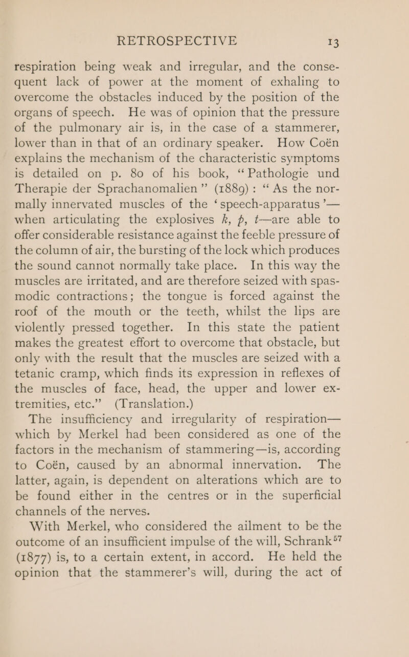 respiration being weak and irregular, and the conse- quent lack of power at the moment of exhaling to overcome the obstacles induced by the position of the organs of speech. He was of opinion that the pressure of the pulmonary air is, in the case of a stammerer, lower than in that of an ordinary speaker. How Coén explains the mechanism of the characteristic symptoms is detailed on p. 80 of his book, ‘Pathologie und Therapie der Sprachanomalien”’ (1889): “ As the nor- mally innervated muscles of the ‘speech-apparatus ’— when articulating the explosives k, p, t—are able to offer considerable resistance against the feeble pressure of the column of air, the bursting of the lock which produces the sound cannot normally take place. In this way the muscles are irritated, and are therefore seized with spas- modic contractions; the tongue is forced against the roof of the mouth or the teeth, whilst the lips are violently pressed together. In this state the patient makes the greatest effort to overcome that obstacle, but only with the result that the muscles are seized with a tetanic cramp, which finds its expression in reflexes of the muscles of face, head, the upper and lower ex- tremities, etc.’’ (Translation.) The insufficiency and irregularity of respiration— which by Merkel had been considered as one of the factors in the mechanism of stammering—is, according to Coén, caused by an abnormal innervation. The latter, again, is dependent on alterations which are to be found either in the centres or in the superficial channels of the nerves. With Merkel, who considered the ailment to be the outcome of an insufficient impulse of the will, Schrank®’ (1877) is, to a certain extent, in accord. He held the opinion that the stammerer’s will, during the act of