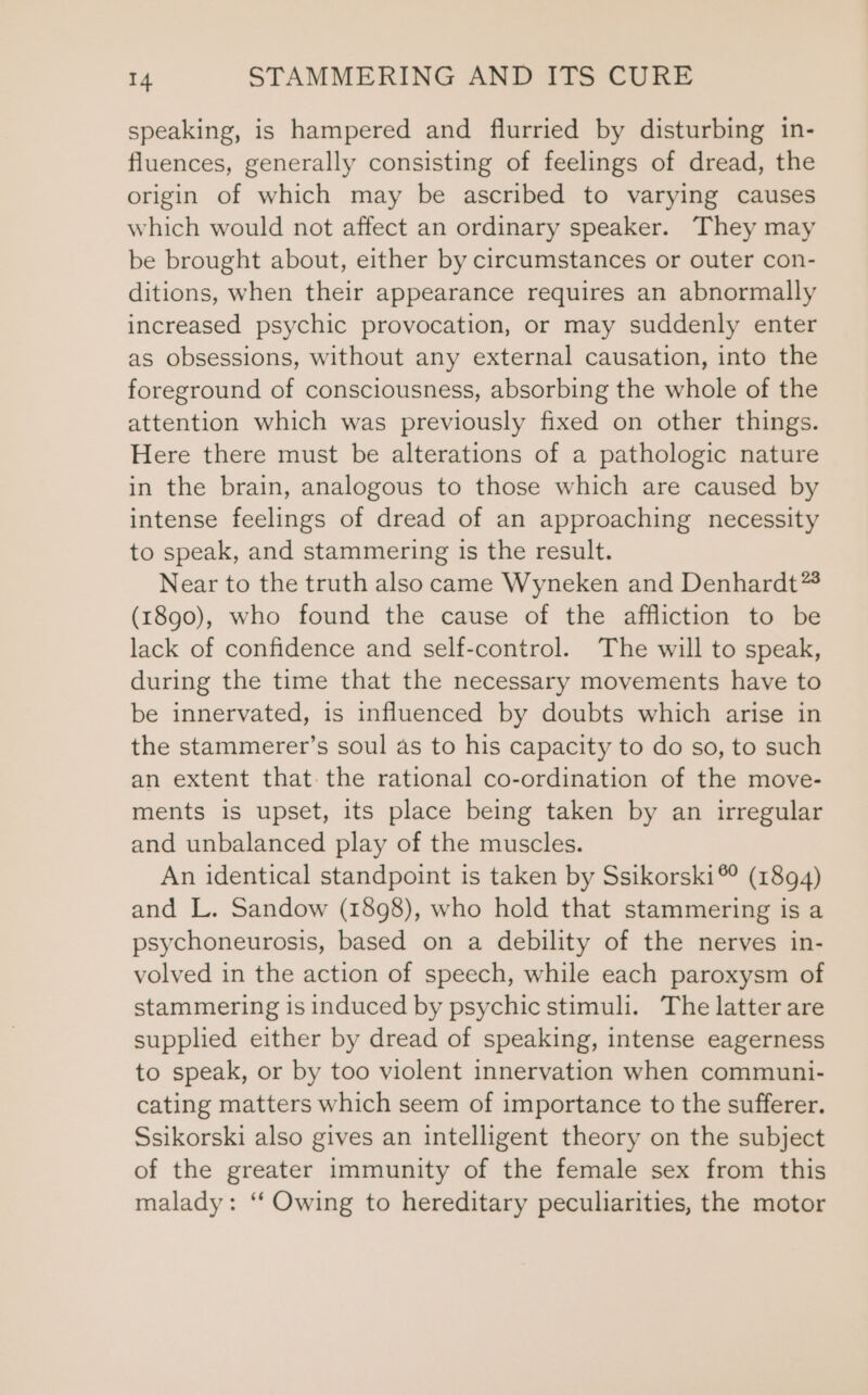 speaking, is hampered and flurried by disturbing in- fluences, generally consisting of feelings of dread, the origin of which may be ascribed to varying causes which would not affect an ordinary speaker. They may be brought about, either by circumstances or outer con- ditions, when their appearance requires an abnormally increased psychic provocation, or may suddenly enter as obsessions, without any external causation, into the foreground of consciousness, absorbing the whole of the attention which was previously fixed on other things. Here there must be alterations of a pathologic nature in the brain, analogous to those which are caused by intense feelings of dread of an approaching necessity to speak, and stammering is the result. Near to the truth also came Wyneken and Denhardt** (1890), who found the cause of the affliction to be lack of confidence and self-control. The will to speak, during the time that the necessary movements have to be innervated, is influenced by doubts which arise in the stammerer’s soul as to his capacity to do so, to such an extent that. the rational co-ordination of the move- ments is upset, its place being taken by an irregular and unbalanced play of the muscles. An identical standpoint is taken by Ssikorski® (1894) and L. Sandow (1898), who hold that stammering is a psychoneurosis, based on a debility of the nerves in- volved in the action of speech, while each paroxysm of stammering is induced by psychic stimuli. The latter are supplied either by dread of speaking, intense eagerness to speak, or by too violent innervation when communi- cating matters which seem of importance to the sufferer. Ssikorski also gives an intelligent theory on the subject of the greater immunity of the female sex from this malady: ‘‘ Owing to hereditary peculiarities, the motor