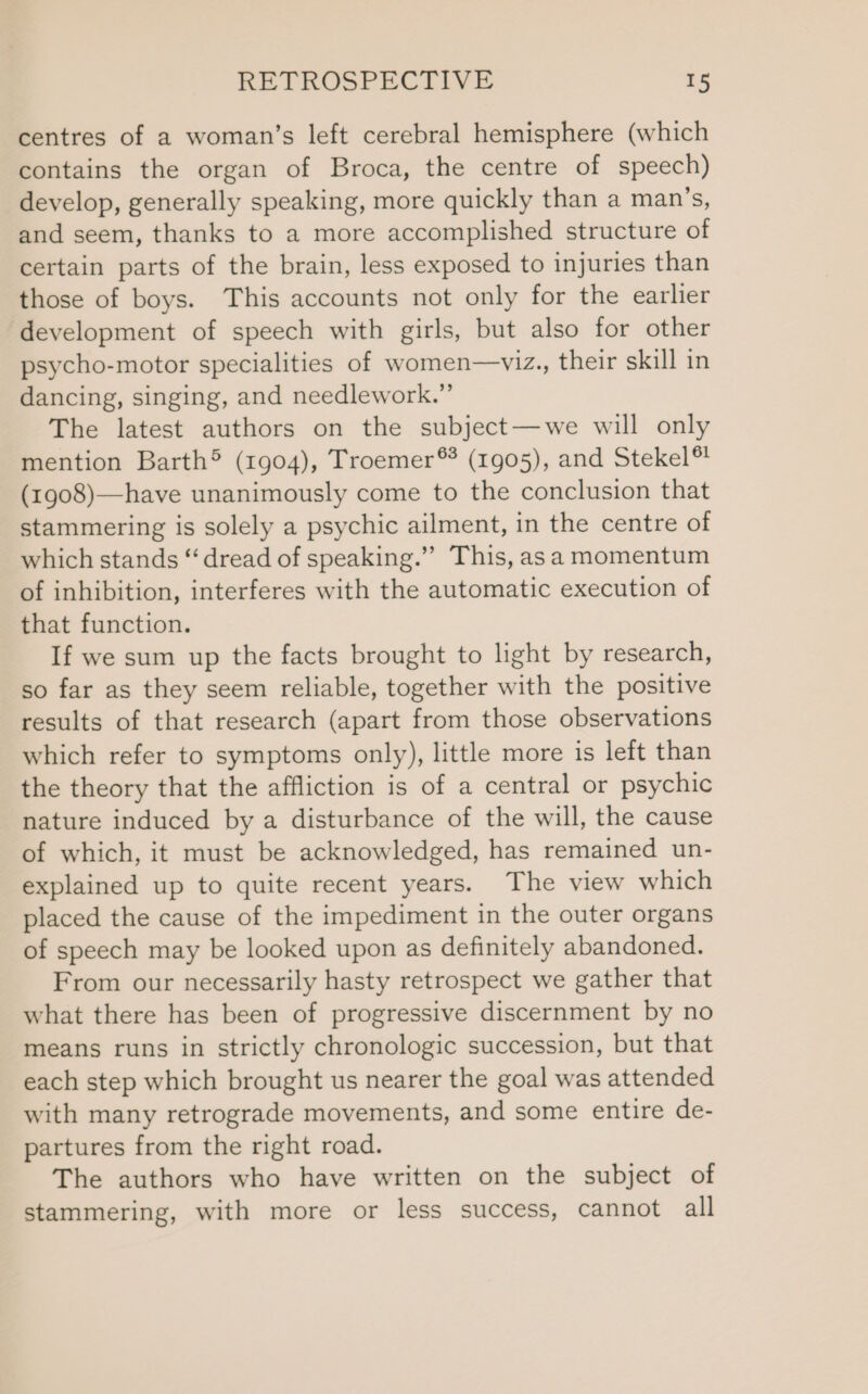 centres of a woman’s left cerebral hemisphere (which contains the organ of Broca, the centre of speech) develop, generally speaking, more quickly than a man’s, and seem, thanks to a more accomplished structure of certain parts of the brain, less exposed to injuries than those of boys. This accounts not only for the earlier development of speech with girls, but also for other psycho-motor specialities of women—viz., their skill in dancing, singing, and needlework.” The latest authors on the subject—we will only mention Barth® (1904), Troemer®* (1905), and Stekel® (1908)—have unanimously come to the conclusion that stammering is solely a psychic ailment, in the centre of which stands “‘ dread of speaking.” This, asa momentum of inhibition, interferes with the automatic execution of that function. If we sum up the facts brought to light by research, so far as they seem reliable, together with the positive results of that research (apart from those observations which refer to symptoms only), little more is left than the theory that the affliction is of a central or psychic nature induced by a disturbance of the will, the cause of which, it must be acknowledged, has remained un- explained up to quite recent years. The view which placed the cause of the impediment in the outer organs of speech may be looked upon as definitely abandoned. From our necessarily hasty retrospect we gather that what there has been of progressive discernment by no means runs in strictly chronologic succession, but that each step which brought us nearer the goal was attended with many retrograde movements, and some entire de- partures from the right road. The authors who have written on the subject of stammering, with more or less success, cannot all