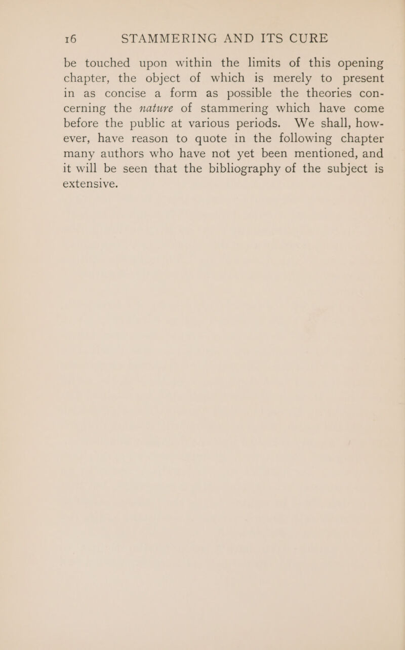 be touched upon within the limits of this opening chapter, the object of which is merely to present in as concise a form as possible the theories con- cerning the nature of stammering which have come before the public at various periods. We shall, how- ever, have reason to quote in the following chapter many authors who have not yet been mentioned, and it will be seen that the bibliography of the subject is extensive.