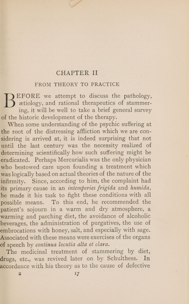 CHAPTER II FROM THEORY TO PRACTICE BP) stioioe we attempt to discuss the pathology, etiology, and rational therapeutics of stammer- ing, it will be well to take a brief general survey of the historic development of the therapy. When some understanding of the psychic suffering at the root of the distressing affliction which we are con- sidering is arrived at, it is indeed surprising that not until the last century was the necessity realized of determining scientifically how such suffering might be eradicated. Perhaps Mercurialis was the only physician who bestowed care upon founding a treatment which was logically based on actual theories of the nature of the infirmity. Since, according to him, the complaint had its primary cause in an intemperies frigida and humida, he made it his task to fight these conditions with all possible means. To this end, he recommended the patient’s sojourn in a warm and dry atmosphere, a warming and parching diet, the avoidance of alcoholic beverages, the administration of purgatives, the use of embrocations with honey, salt, and especially with sage. Associated with these means were exercises of the organs of speech by continua locutia alta et clara. The medicinal treatment of stammering by diet, drugs, etc., was revived later on by Schulthess. In accordance with his theory as to the cause of defective