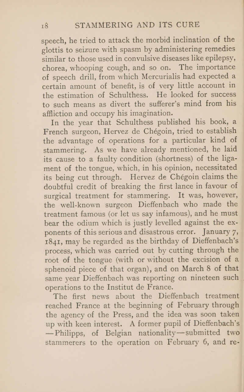 speech, he tried to attack the morbid inclination of the glottis to seizure with spasm by administering remedies similar to those used in convulsive diseases like epilepsy, chorea, whooping cough, and so on. The importance of speech drill, from which Mercurialis had expected a certain amount of benefit, is of very little account in the estimation of Schulthess. He looked for success to such means as divert the sufferer’s mind from his affliction and occupy his imagination. In the year that Schulthess published his book, a French surgeon, Hervez de Chégoin, tried to establish the advantage of operations for a particular kind of stammering. As we have already mentioned, he laid its cause to a faulty condition (shortness) of the liga- ment of the tongue, which, in his opinion, necessitated its being cut through. Hervez de Chégoin claims the doubtful credit of breaking the first lance in favour of surgical treatment for stammering. It was, however, — the well-known surgeon Dieffenbach who made the treatment famous (or let us say infamous), and he must bear the odium which is justly levelled against the ex- ponents of this serious and disastrous error. January 7, 1841, may be regarded as the birthday of Dieffenbach’s process, which was carried out by cutting through the root of the tongue (with or without the excision of a sphenoid piece of that organ), and on March 8 of that same year Dieffenbach was reporting on nineteen such — operations to the Institut de France. The first news about the Dieffenbach treatment reached France at the beginning of February through the agency of the Press, and the idea was soon taken up with keen interest. A former pupil of Dieffenbach’s —Philipps, of Belgian nationality—submitted two stammerers to the operation on February 6, and re-