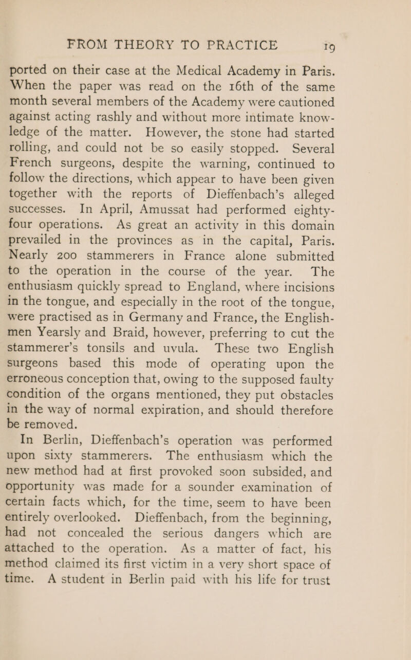 ported on their case at the Medical Academy in Paris. When the paper was read on the 16th of the same month several members of the Academy were cautioned against acting rashly and without more intimate know- ledge of the matter. However, the stone had started rolling, and could not be so easily stopped. Several French surgeons, despite the warning, continued to follow the directions, which appear to have been given together with the reports of Dieffenbach’s alleged successes. In April, Amussat had performed eighty- four operations. As great an activity in this domain prevailed in the provinces as in the capital, Paris. Nearly 200 stammerers in France alone submitted to the operation in the course of the year. The enthusiasm quickly spread to England, where incisions in the tongue, and especially in the root of the tongue, were practised as in Germany and France, the English- men Yearsly and Braid, however, preferring to cut the stammerer’s tonsils and uvula. These two English surgeons based this mode of operating upon the erroneous conception that, owing to the supposed faulty condition of the organs mentioned, they put obstacles in the way of normal expiration, and should therefore be removed. In Berlin, Dieffenbach’s operation was performed upon sixty stammerers. The enthusiasm which the new method had at first provoked soon subsided, and Opportunity was made for a sounder examination of certain facts which, for the time, seem to have been entirely overlooked. Dieffenbach, from the beginning, had not concealed the serious dangers which are attached to the operation. As a matter of fact, his method claimed its first victim in a very short space of time. A student in Berlin paid with his life for trust