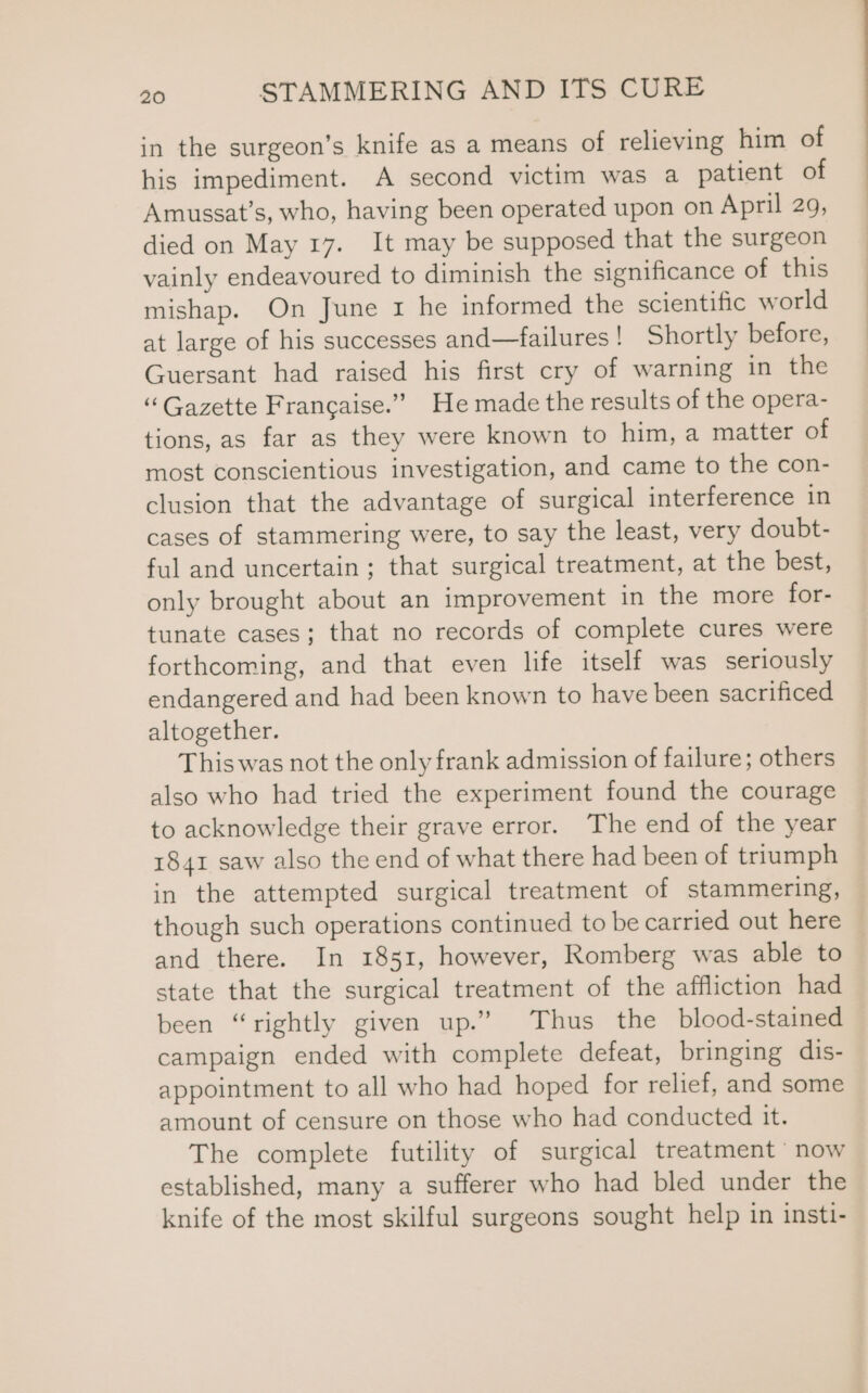 in the surgeon’s knife as a means of relieving him of his impediment. A second victim was a patient of Amussat’s, who, having been operated upon on April 29, died on May 17. It may be supposed that the surgeon vainly endeavoured to diminish the significance of this mishap. On June 1 he informed the scientific world at large of his successes and—failures! Shortly before, Guersant had raised his first cry of warning in the “Gazette Francaise.” He made the results of the opera- tions, as far as they were known to him, a matter of most conscientious investigation, and came to the con- clusion that the advantage of surgical interference in cases of stammering were, to say the least, very doubt- ful and uncertain; that surgical treatment, at the best, only brought about an improvement in the more for- tunate cases; that no records of complete cures were forthcoming, and that even life itself was seriously endangered and had been known to have been sacrificed altogether. This was not the only frank admission of failure; others also who had tried the experiment found the courage to acknowledge their grave error. The end of the year 1841 saw also the end of what there had been of triumph in the attempted surgical treatment of stammering, though such operations continued to be carried out here and there. In 1851, however, Romberg was able to state that the surgical treatment of the affliction had been “rightly given up.” Thus the blood-stained campaign ended with complete defeat, bringing dis- appointment to all who had hoped for relief, and some amount of censure on those who had conducted it. The complete futility of surgical treatment now established, many a sufferer who had bled under the knife of the most skilful surgeons sought help in insti-