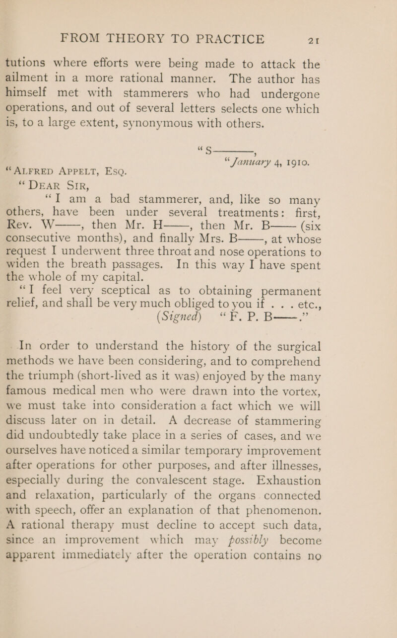 tutions where efforts were being made to attack the ailment in a more rational manner. The author has himself met with stammerers who had undergone operations, and out of several letters selects one which is, to a large extent, synonymous with others. os Ss aes “January 4, 1910. “ ALFRED APPELT, ESQ. “ DEAR SIR, “T am a bad stammerer, and, like so many others, have been under several treatments: first, Rev. W » then. Mr. H ; then Me. B (Six consecutive months), and finally Mrs. B , at whose request I underwent three throat and nose operations to widen the breath passages. In this way I have spent the whole of my capital. “T feel very sceptical as to obtaining permanent relief, and shall be very much obliged to you if . . . etc., (Signed) “F. P, B——.” In order to understand the history of the surgical methods we have been considering, and to comprehend the triumph (short-lived as it was) enjoyed by the many famous medical men who were drawn into the vortex, we must take into consideration a fact which we will discuss later on in detail. A decrease of stammering did undoubtedly take place in a series of cases, and we ourselves have noticed a similar temporary improvement after operations for other purposes, and after illnesses, especially during the convalescent stage. Exhaustion and relaxation, particularly of the organs connected with speech, offer an explanation of that phenomenon. A rational therapy must decline to accept such data, since an improvement which may fossibly become apparent immediately after the operation contains no