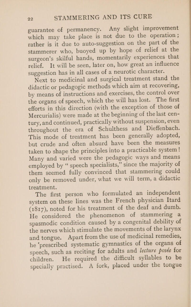 guarantee of permanency. Any slight improvement which may take place is not due to the operation ; rather is it due to auto-suggestion on the part of the stammerer who, buoyed up by hope of relief at the surgeon’s skilful hands, momentarily experiences that relief. It will be seen, later on, how great an influence suggestion has in all cases of a neurotic character. Next to medicinal and surgical treatment stand the didactic or pedagogic methods which aim at recovering, by means of instructions and exercises, the control over the organs of speech, which the will has lost. The first efforts in this direction (with the exception of those of Mercurialis) were made at the beginning of the last cen- tury, and continued, practically without suspension, even throughout the era of Schulthess and Dieffenbach. This mode of treatment has been generally adopted, but crude and often absurd have been the measures taken to shape the principles into a practicable system | Many and varied were the pedagogic ways and means employed by “ speech specialists,” since the majority of them seemed fully convinced that stammering could only be removed under, what we will term, a didactic treatment. The first person who formulated an independent system on these lines was the French physician Itard (1817), noted for his treatment of the deaf and dumb. He considered the phenomenon of stammering a spasmodic condition caused by a congenital debility of the nerves which stimulate the movements of the larynx and tongue. Apart from the use of medicinal remedies, he prescribed systematic gymnastics of the organs of speech, such as reciting for adults and lecture posée for children. He required the difficult syllables to be specially practised. A fork, placed under the tongue