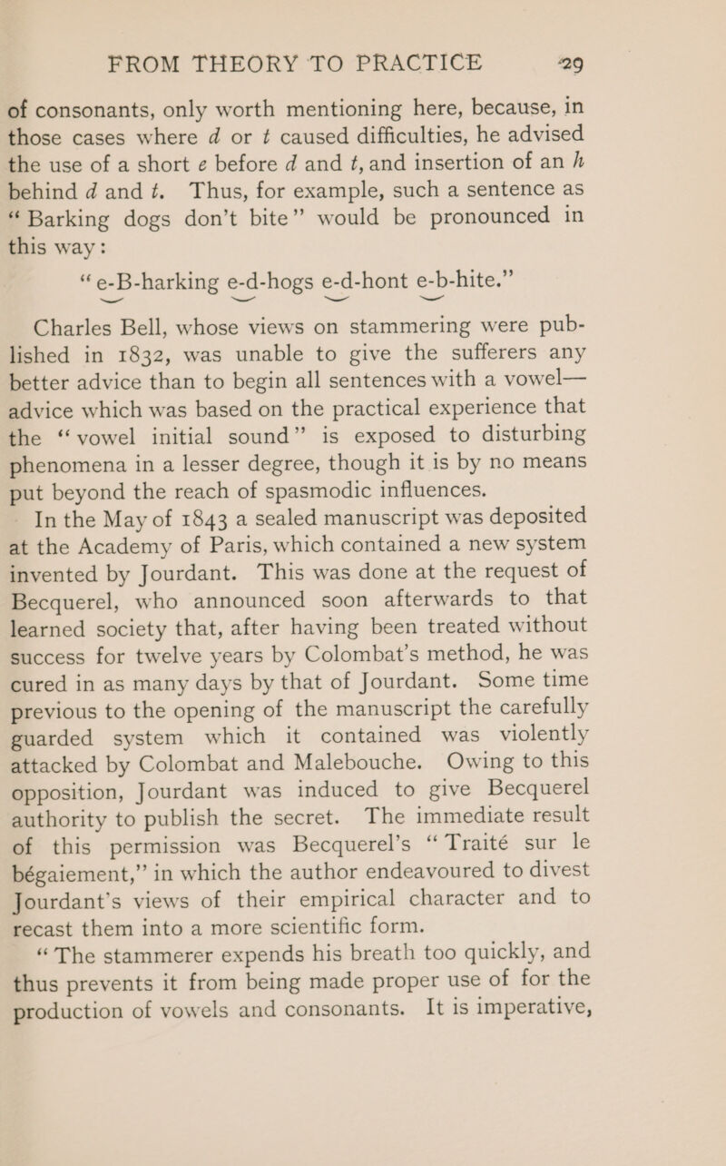 of consonants, only worth mentioning here, because, in those cases where d or ¢ caused difficulties, he advised the use of a short ¢ before d and ¢, and insertion of an h behind d and. Thus, for example, such a sentence as “ Barking dogs don’t bite’ would be pronounced in this way: . e-B-harking e-d-hogs e-d-hont e-b-hite.” Charles Bell, whose views on stammering were pub- lished in 1832, was unable to give the sufferers any better advice than to begin all sentences with a vowel— advice which was based on the practical experience that the “vowel initial sound” is exposed to disturbing phenomena in a lesser degree, though it is by no means put beyond the reach of spasmodic influences. - In the May of 1843 a sealed manuscript was deposited at the Academy of Paris, which contained a new system invented by Jourdant. This was done at the request of Becquerel, who announced soon afterwards to that learned society that, after having been treated without success for twelve years by Colombat’s method, he was cured in as many days by that of Jourdant. Some time previous to the opening of the manuscript the carefully guarded system which it contained was violently attacked by Colombat and Malebouche. Owing to this opposition, Jourdant was induced to give Becquerel authority to publish the secret. The immediate result of this permission was Becquerel’s “ Traité sur le bégaiement,” in which the author endeavoured to divest Jourdant’s views of their empirical character and to recast them into a more scientific form. “ The stammerer expends his breath too quickly, and thus prevents it from being made proper use of for the production of vowels and consonants. It is imperative,