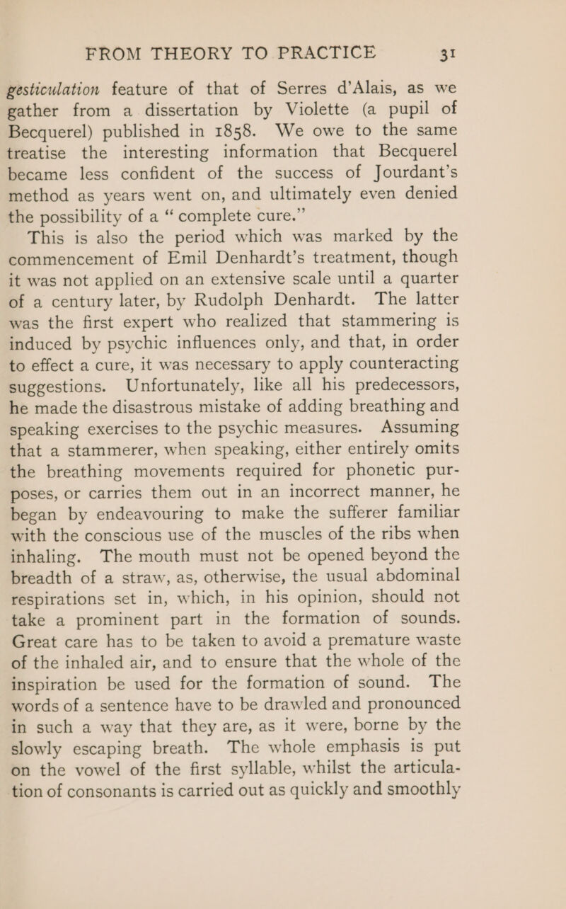 gesticulation feature of that of Serres d’Alais, as we gather from a dissertation by Violette (a pupil of Becquerel) published in 1858. We owe to the same treatise the interesting information that Becquerel became less confident of the success of Jourdant’s method as years went on, and ultimately even denied the possibility of a “‘ complete cure.” This is also the period which was marked by the commencement of Emil Denhardt’s treatment, though it was not applied on an extensive scale until a quarter of a century later, by Rudolph Denhardt. The latter was the first expert who realized that stammering is induced by psychic influences only, and that, in order to effect a cure, it was necessary to apply counteracting suggestions. Unfortunately, like all his predecessors, he made the disastrous mistake of adding breathing and speaking exercises to the psychic measures. Assuming that a stammerer, when speaking, either entirely omits the breathing movements required for phonetic pur- poses, or carries them out in an incorrect manner, he began by endeavouring to make the sufferer familiar with the conscious use of the muscles of the ribs when inhaling. The mouth must not be opened beyond the breadth of a straw, as, otherwise, the usual abdominal respirations set in, which, in his opinion, should not take a prominent part in the formation of sounds. Great care has to be taken to avoid a premature waste of the inhaled air, and to ensure that the whole of the inspiration be used for the formation of sound. The words of a sentence have to be drawled and pronounced in such a way that they are, as it were, borne by the slowly escaping breath. The whole emphasis is put on the vowel of the first syllable, whilst the articula- tion of consonants is carried out as quickly and smoothly