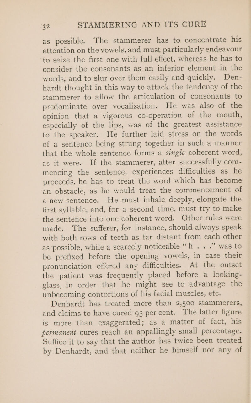 as possible. The stammerer has to concentrate his attention on the vowels, and must particularly endeavour ‘to seize the first one with full effect, whereas he has to consider the consonants as an inferior element in the words, and to slur over them easily and quickly. Den- hardt thought in this way to attack the tendency of the stammerer to allow the articulation of consonants to predominate over vocalization. He was also of the opinion that a vigorous co-operation of the mouth, especially of the lips, was of the greatest assistance to the speaker. He further laid stress on the words of a sentence being strung together in such a manner that the whole sentence forms a single coherent word, as it were. If the stammerer, after successfully com- mencing the sentence, experiences difficulties as he proceeds, he has to treat the word which has become an obstacle, as he would treat the commencement of a new sentence. He must inhale deeply, elongate the first syllable, and, for a second time, must try to make the sentence into one coherent word. Other rules were made. The sufferer, for instance, should always speak with both rows of teeth as far distant from each other as possible, while a scarcely noticeable “h . . .”” was to be prefixed before the opening vowels, in case their pronunciation offered any difficulties. At the outset the patient was frequently placed before a looking- glass, in order that he might see to advantage the unbecoming contortions of his facial muscles, etc. Denhardt has treated more than 2,500 stammerers, and claims to have cured 93 percent. The latter figure is more than exaggerated; as a matter of fact, his permanent cures reach an appallingly small percentage. Suffice it to say that the author has twice been treated by Denhardt, and that neither he himself nor any of