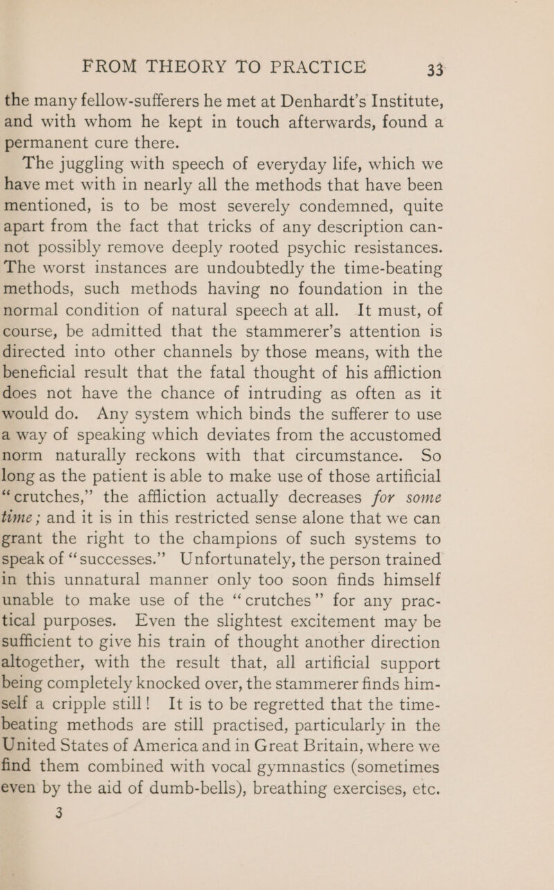 the many fellow-sufferers he met at Denhardt’s Institute, and with whom he kept in touch afterwards, found a permanent cure there. The juggling with speech of everyday life, which we have met with in nearly all the methods that have been mentioned, is to be most severely condemned, quite apart from the fact that tricks of any description can- not possibly remove deeply rooted psychic resistances. The worst instances are undoubtedly the time-beating methods, such methods having no foundation in the normal condition of natural speech at all. It must, of course, be admitted that the stammerer’s attention is directed into other channels by those means, with the beneficial result that the fatal thought of his affliction does not have the chance of intruding as often as it would do. Any system which binds the sufferer to use a way of speaking which deviates from the accustomed norm naturally reckons with that circumstance. So long as the patient is able to make use of those artificial “crutches,” the affliction actually decreases for some time ; and it is in this restricted sense alone that we can grant the right to the champions of such systems to speak of ‘‘successes.” Unfortunately, the person trained in this unnatural manner only too soon finds himself unable to make use of the “crutches” for any prac- tical purposes. Even the slightest excitement may be sufficient to give his train of thought another direction altogether, with the result that, all artificial support being completely knocked over, the stammerer finds him- self a cripple still! It is to be regretted that the time- beating methods are still practised, particularly in the United States of America and in Great Britain, where we find them combined with vocal gymnastics (sometimes even by the aid of dumb-bells), breathing exercises, etc. 3